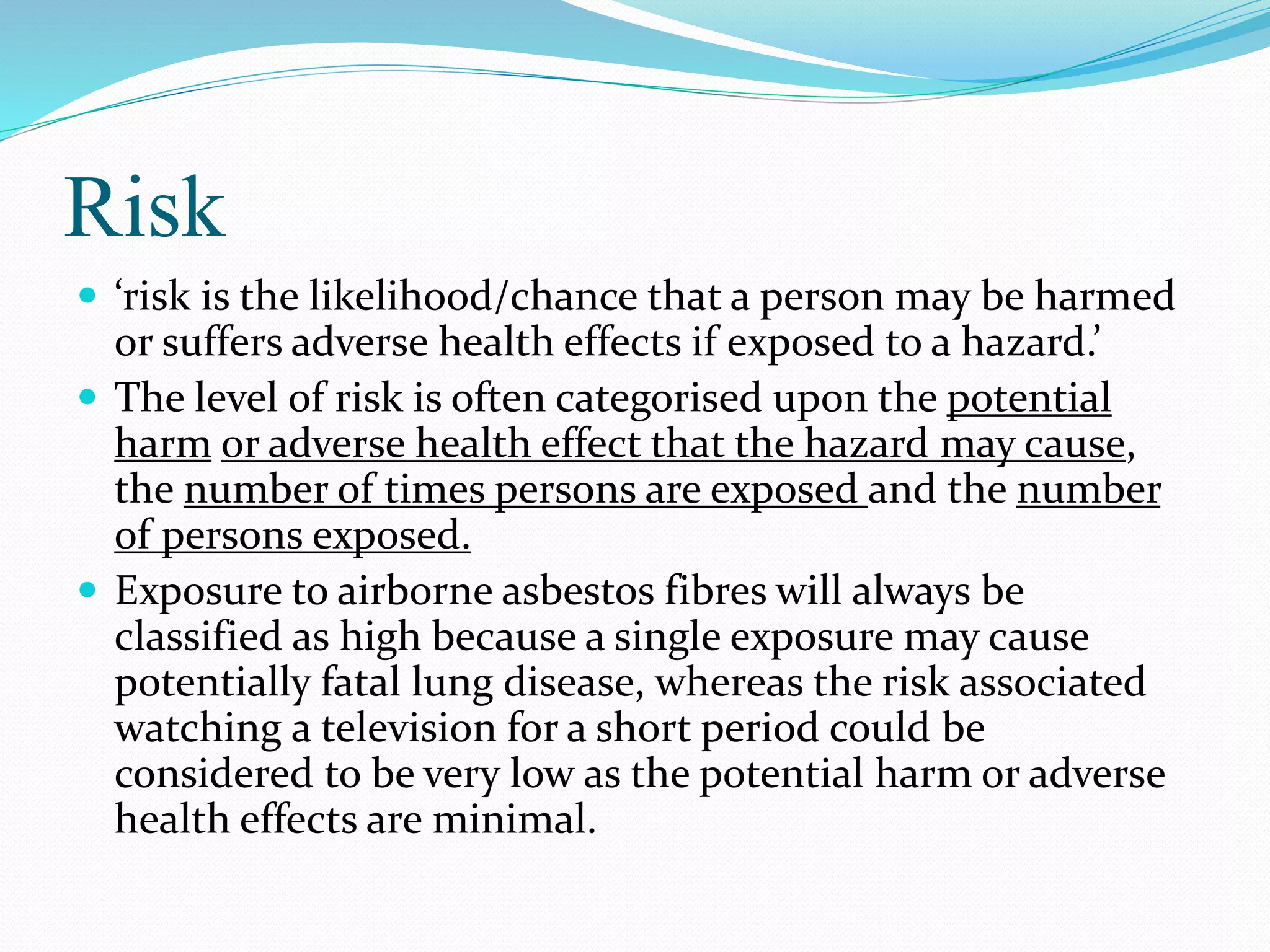 Risk
 ‘risk is the likelihood/chance that a person may be harmed
or suffers adverse health effects if exposed to a hazard.’
 The level of risk is often categorised upon the potential
harm or adverse health effect that the hazard may cause,
the number of times persons are exposed and the number
of persons exposed.
 Exposure to airborne asbestos fibres will always be
classified as high because a single exposure may cause
potentially fatal lung disease, whereas the risk associated
watching a television for a short period could be
considered to be very low as the potential harm or adverse
health effects are minimal.
 