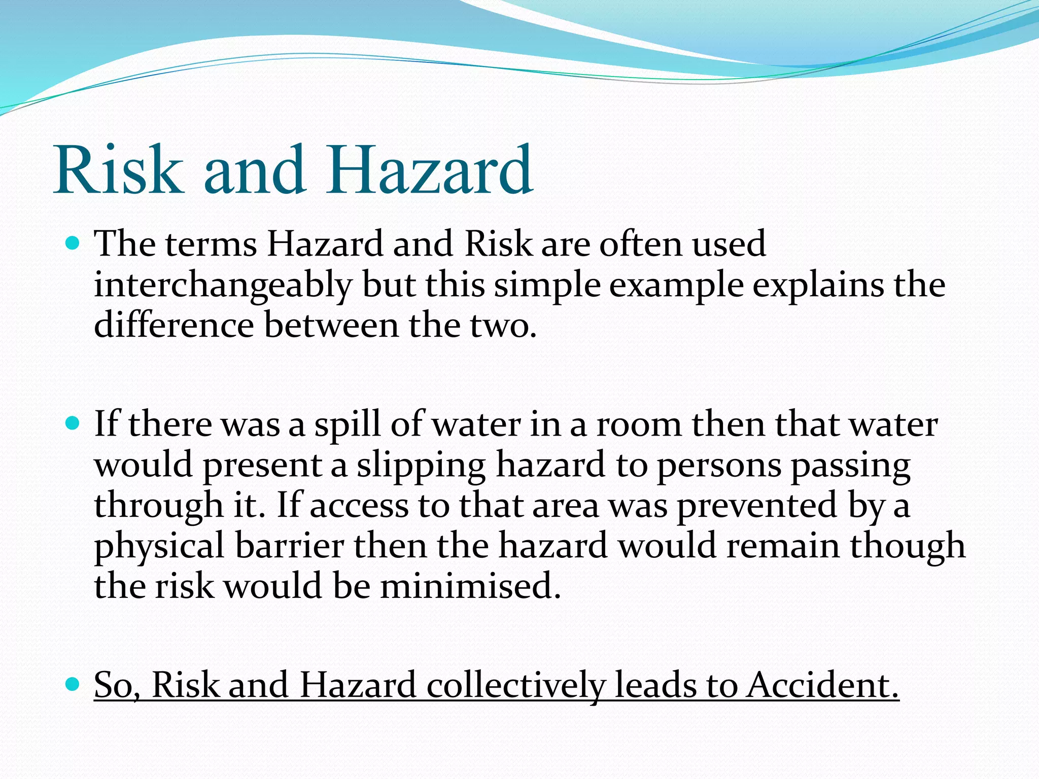 Risk and Hazard
 The terms Hazard and Risk are often used
interchangeably but this simple example explains the
difference between the two.
 If there was a spill of water in a room then that water
would present a slipping hazard to persons passing
through it. If access to that area was prevented by a
physical barrier then the hazard would remain though
the risk would be minimised.
 So, Risk and Hazard collectively leads to Accident.
 