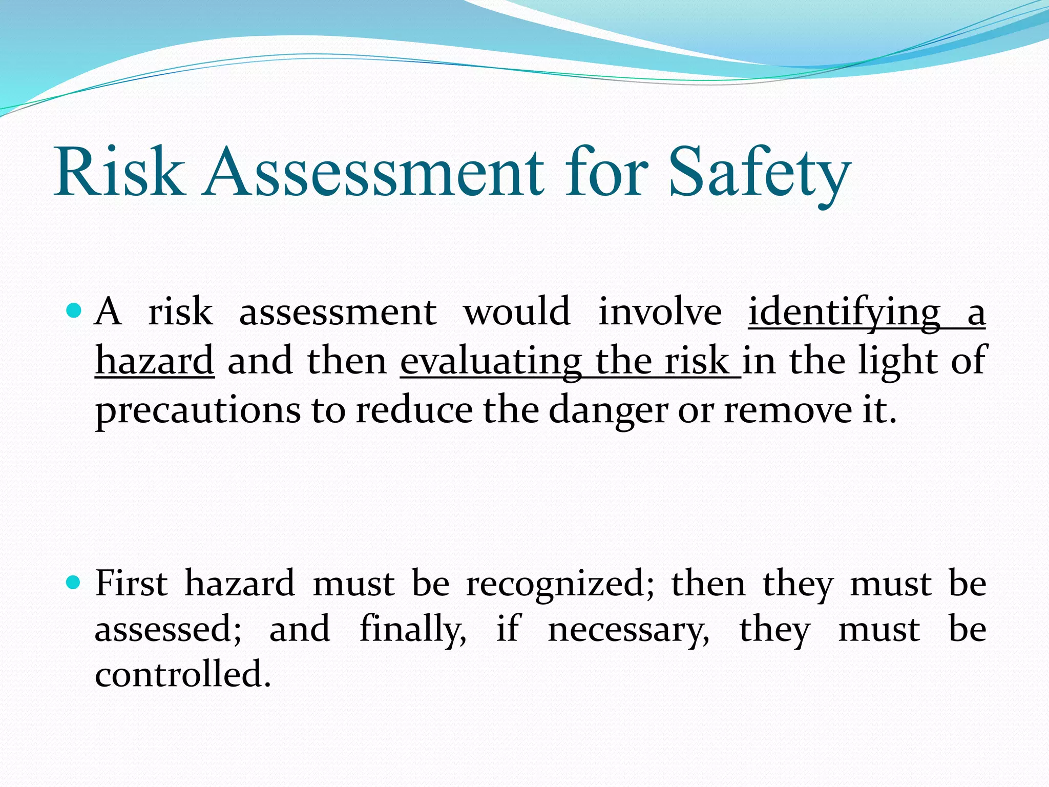 Risk Assessment for Safety
 A risk assessment would involve identifying a
hazard and then evaluating the risk in the light of
precautions to reduce the danger or remove it.
 First hazard must be recognized; then they must be
assessed; and finally, if necessary, they must be
controlled.
 