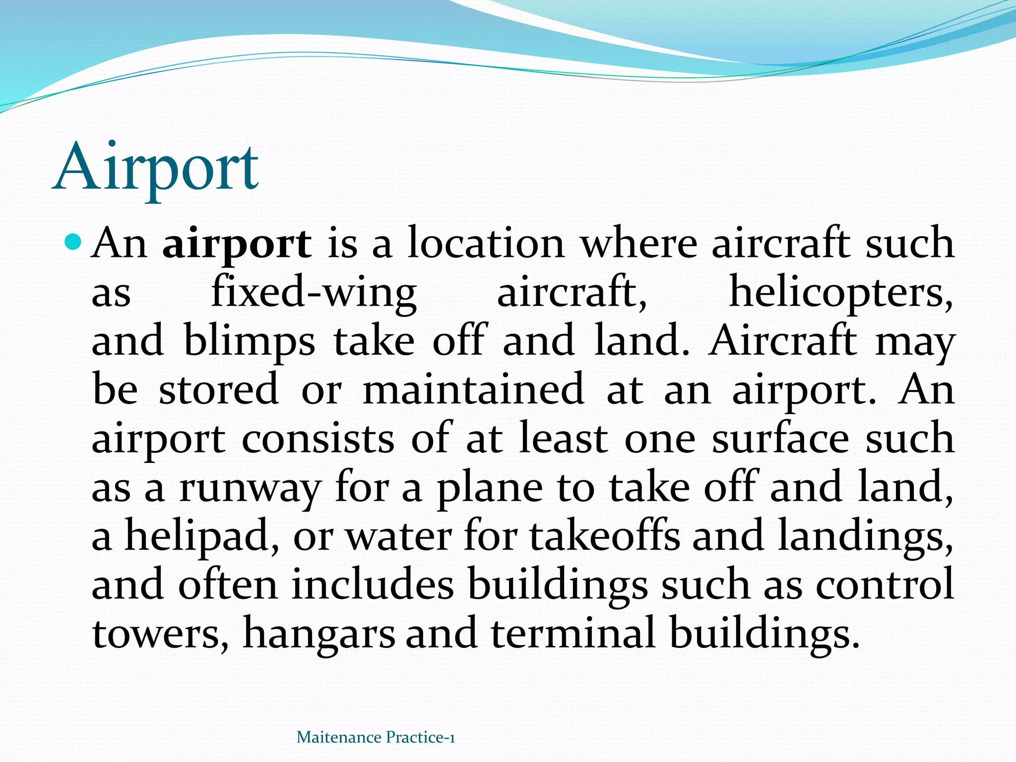 Airport
 An airport is a location where aircraft such
as fixed-wing aircraft, helicopters,
and blimps take off and land. Aircraft may
be stored or maintained at an airport. An
airport consists of at least one surface such
as a runway for a plane to take off and land,
a helipad, or water for takeoffs and landings,
and often includes buildings such as control
towers, hangars and terminal buildings.
Maitenance Practice-1
 