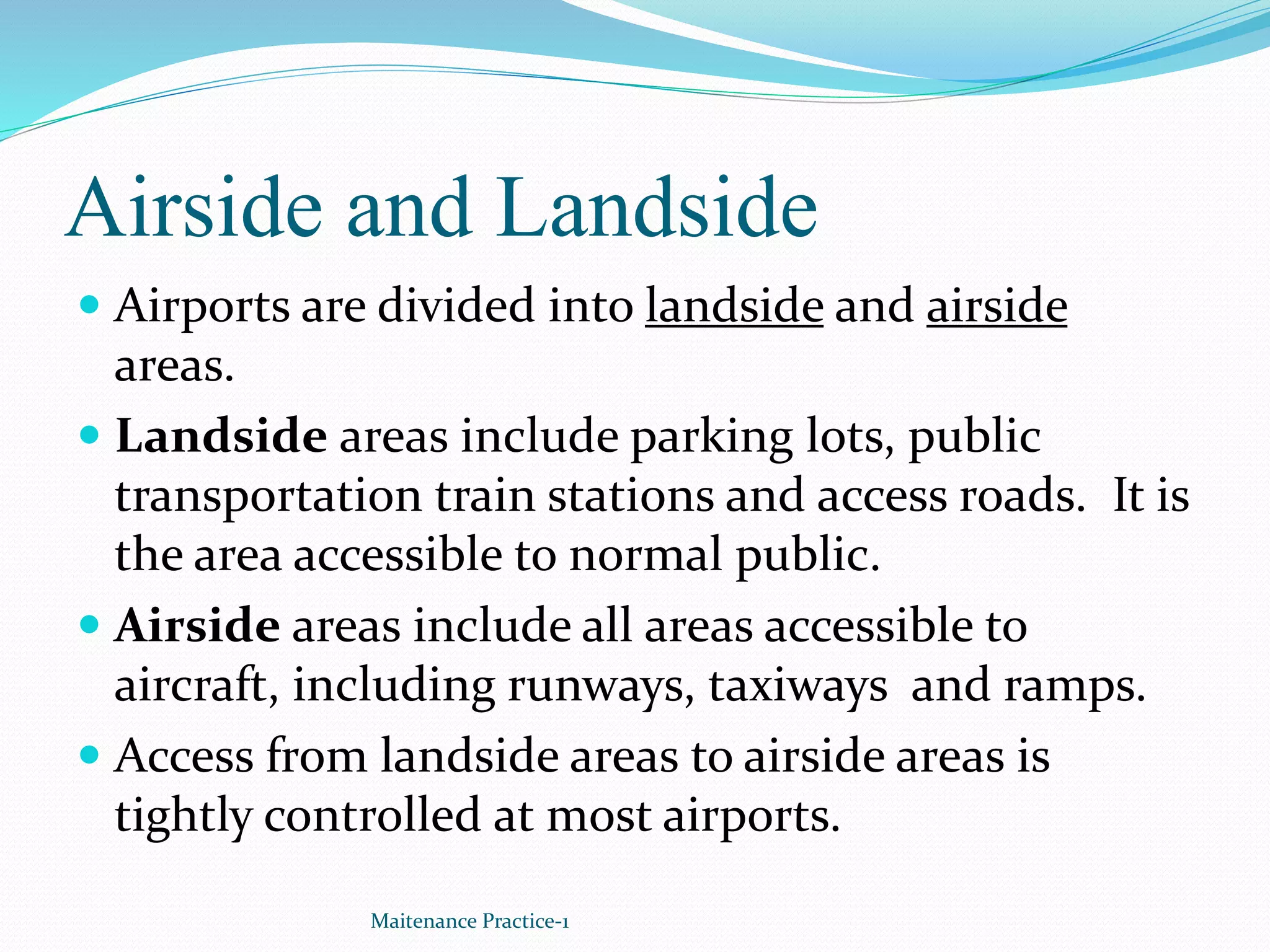 Airside and Landside
 Airports are divided into landside and airside
areas.
 Landside areas include parking lots, public
transportation train stations and access roads. It is
the area accessible to normal public.
 Airside areas include all areas accessible to
aircraft, including runways, taxiways and ramps.
 Access from landside areas to airside areas is
tightly controlled at most airports.
Maitenance Practice-1
 