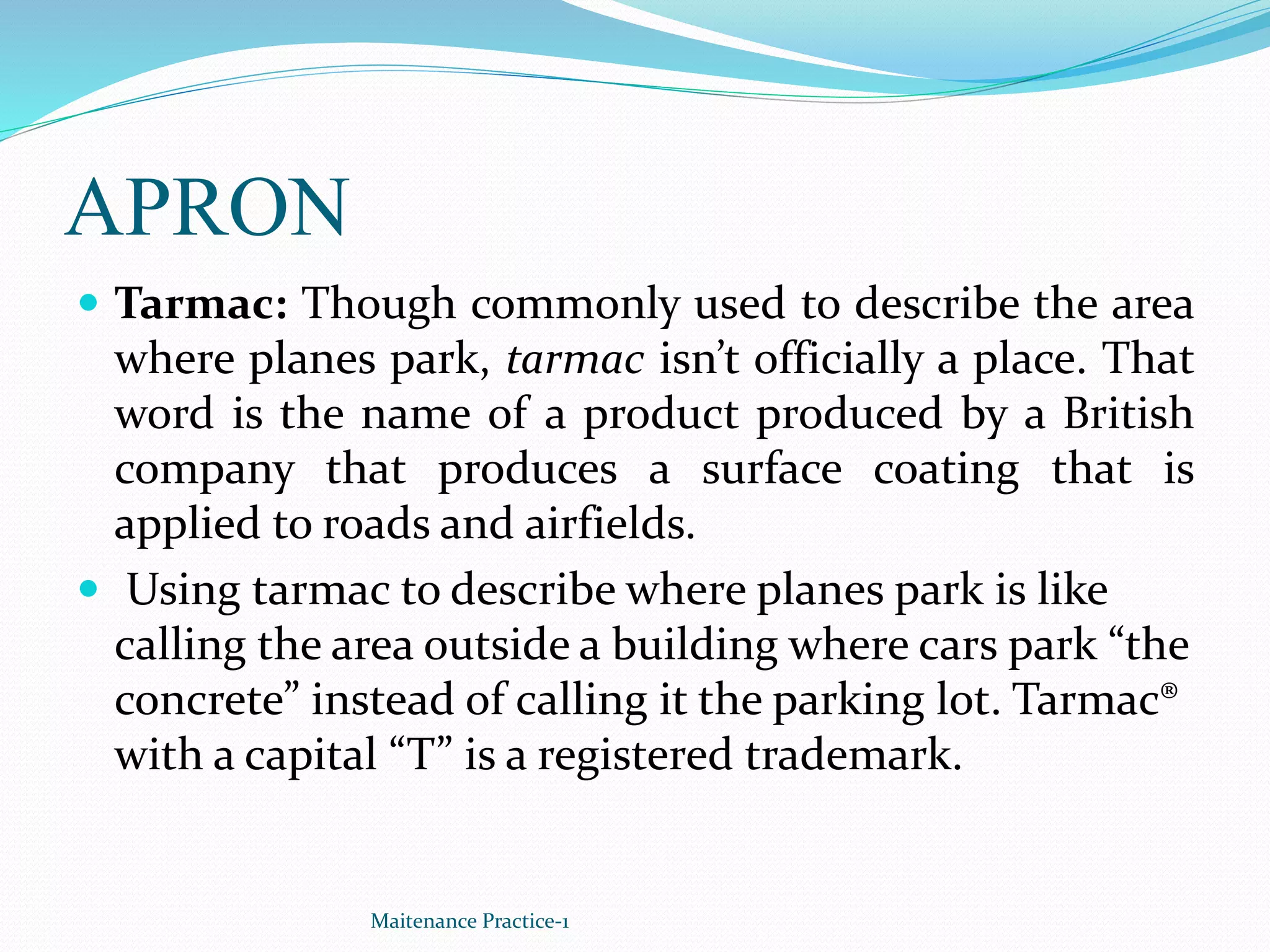 APRON
 Tarmac: Though commonly used to describe the area
where planes park, tarmac isn’t officially a place. That
word is the name of a product produced by a British
company that produces a surface coating that is
applied to roads and airfields.
 Using tarmac to describe where planes park is like
calling the area outside a building where cars park “the
concrete” instead of calling it the parking lot. Tarmac®
with a capital “T” is a registered trademark.
Maitenance Practice-1
 