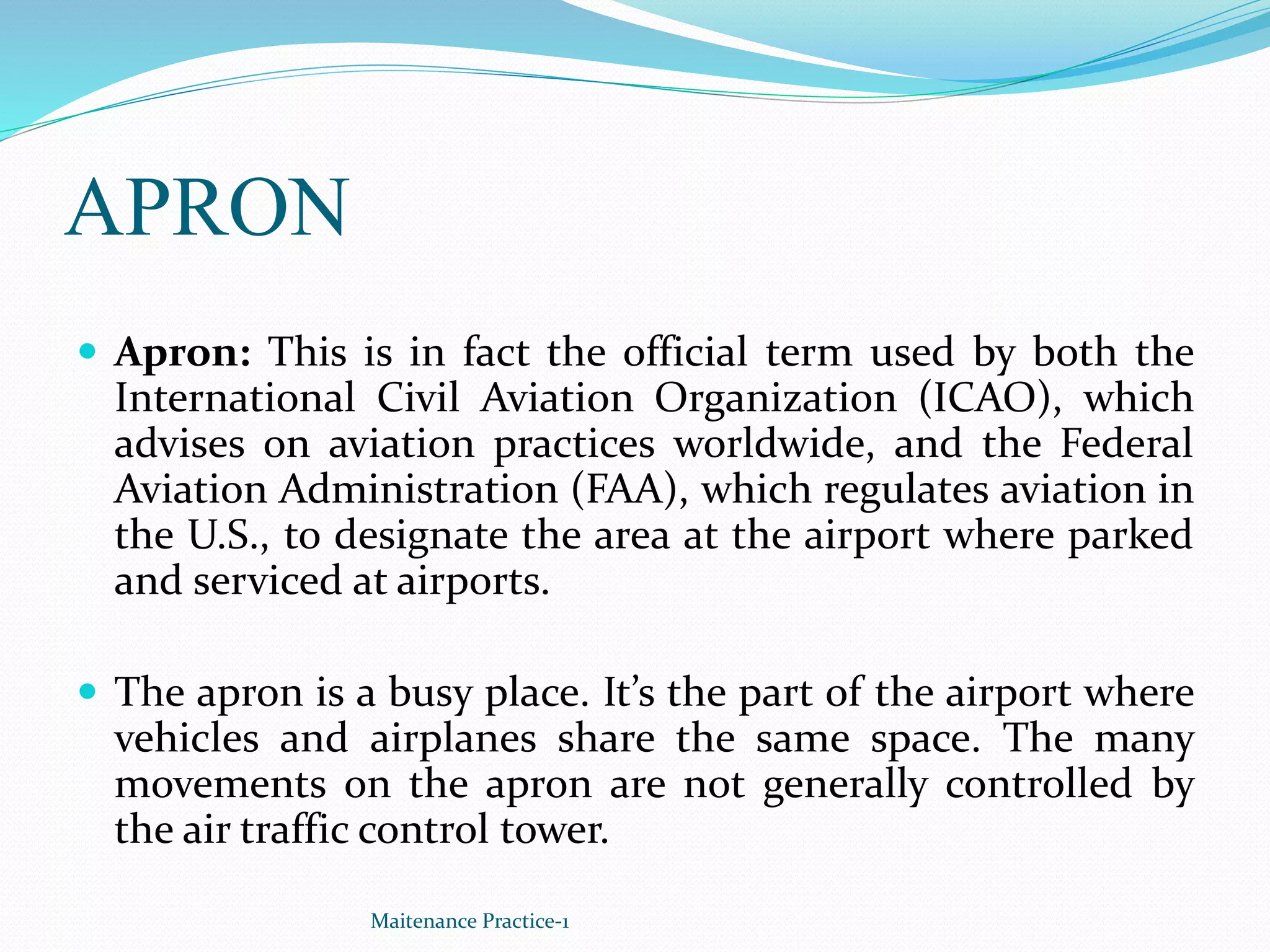 APRON
 Apron: This is in fact the official term used by both the
International Civil Aviation Organization (ICAO), which
advises on aviation practices worldwide, and the Federal
Aviation Administration (FAA), which regulates aviation in
the U.S., to designate the area at the airport where parked
and serviced at airports.
 The apron is a busy place. It’s the part of the airport where
vehicles and airplanes share the same space. The many
movements on the apron are not generally controlled by
the air traffic control tower.
Maitenance Practice-1
 
