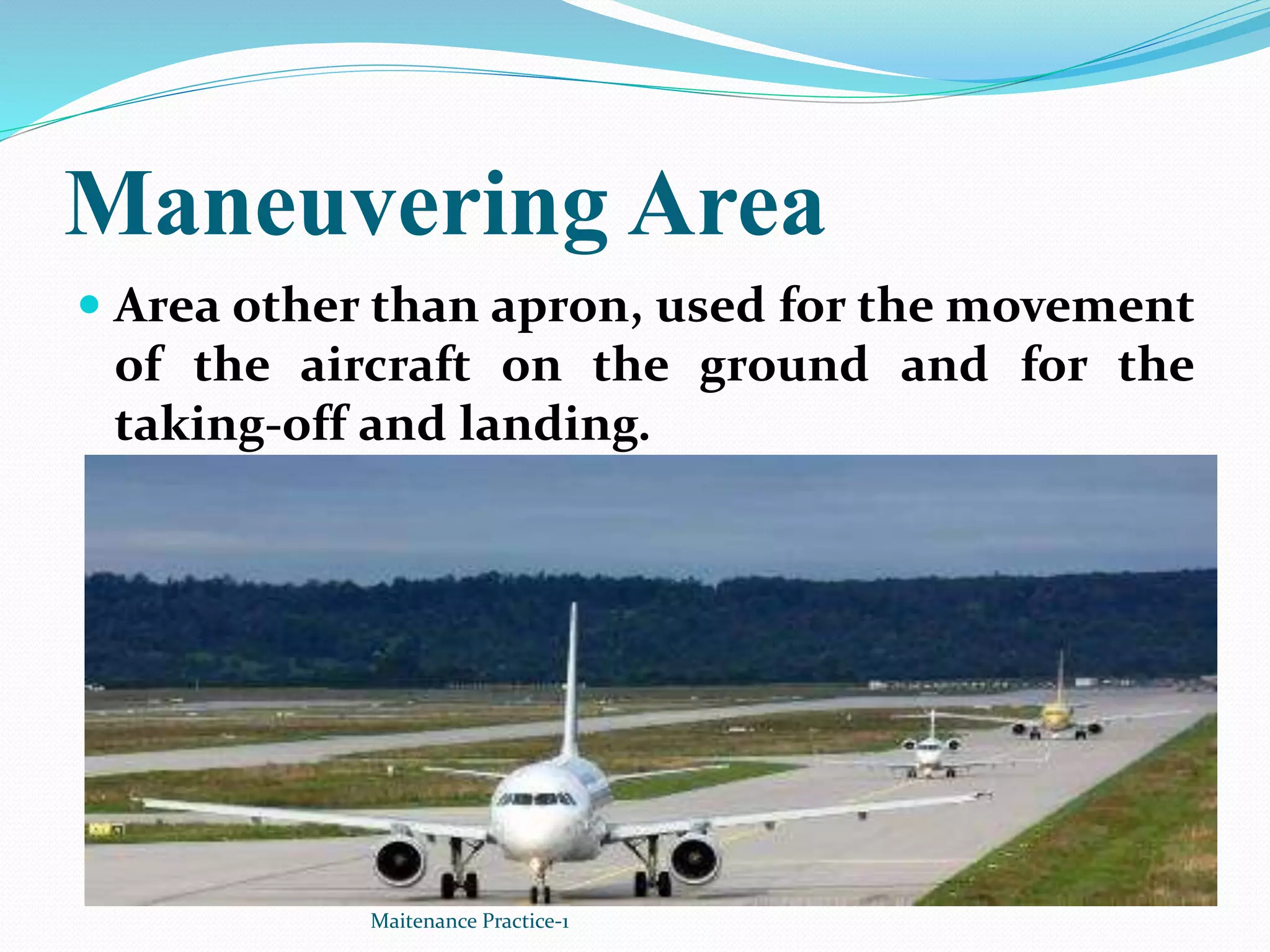 Maneuvering Area
 Area other than apron, used for the movement
of the aircraft on the ground and for the
taking-off and landing.
Maitenance Practice-1
 