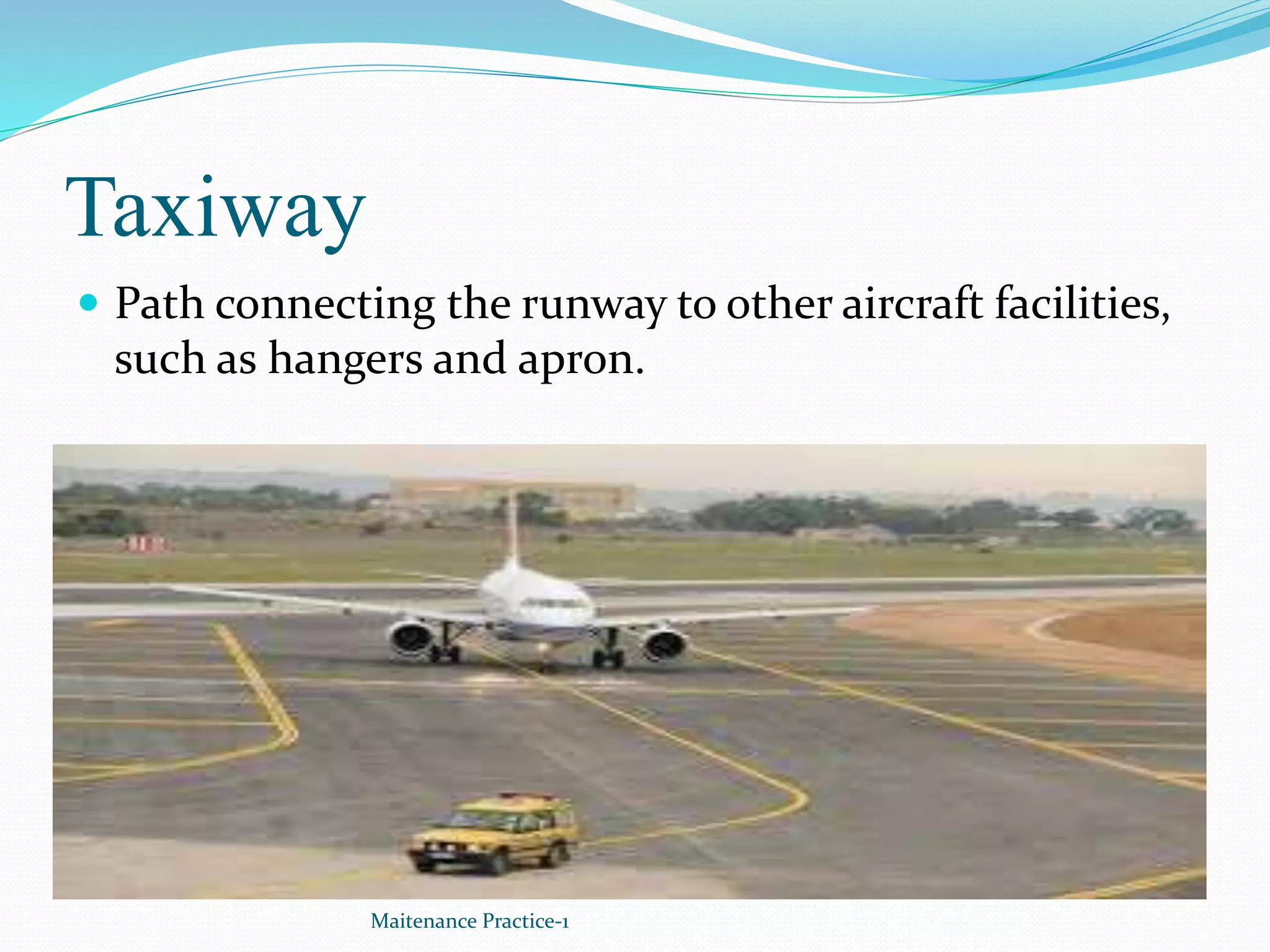 Taxiway
 Path connecting the runway to other aircraft facilities,
such as hangers and apron.
Maitenance Practice-1
 