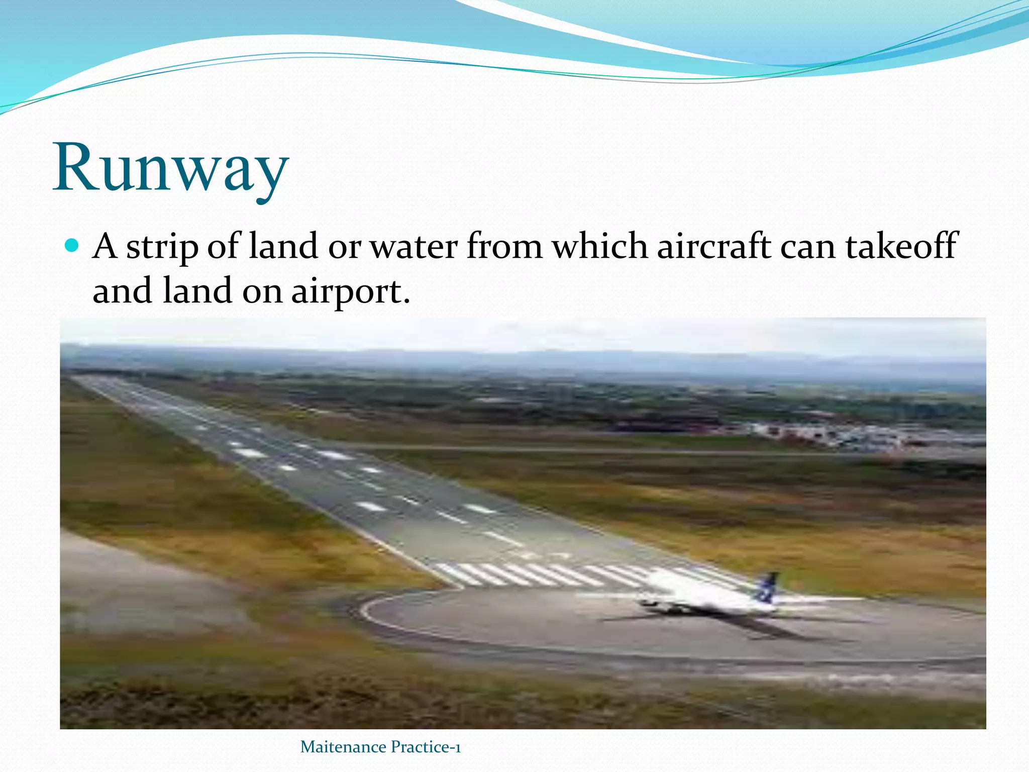 Runway
 A strip of land or water from which aircraft can takeoff
and land on airport.
Maitenance Practice-1
 