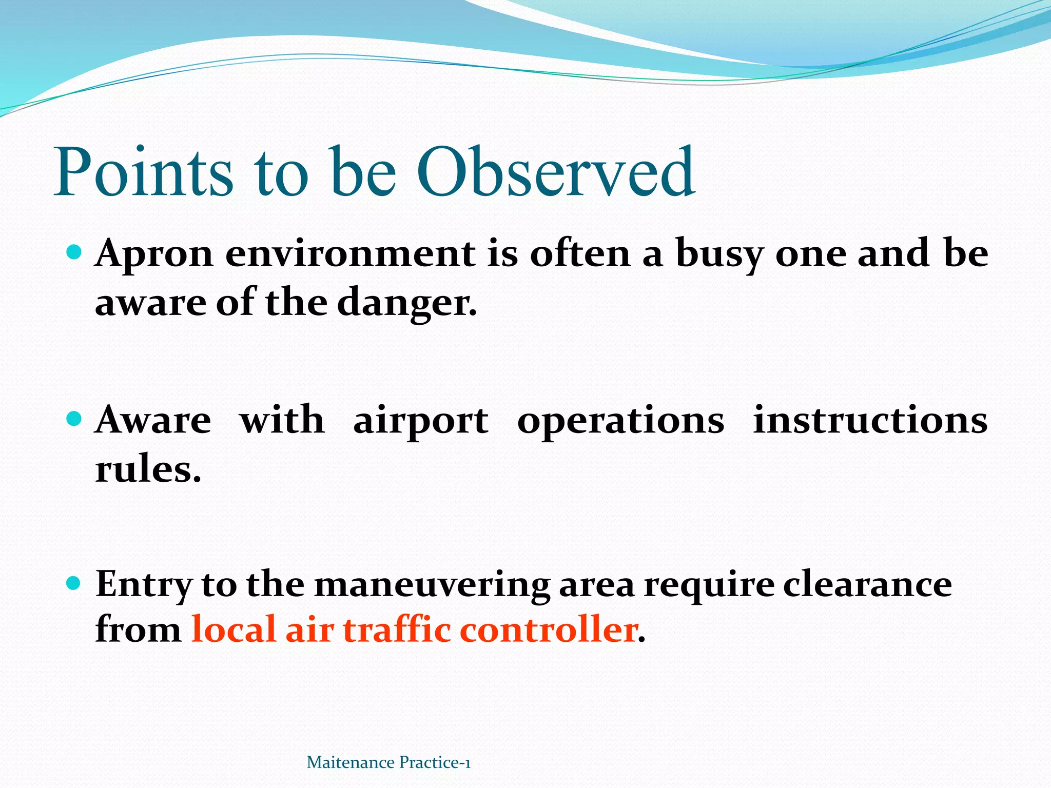 Points to be Observed
 Apron environment is often a busy one and be
aware of the danger.
 Aware with airport operations instructions
rules.
 Entry to the maneuvering area require clearance
from local air traffic controller.
Maitenance Practice-1
 