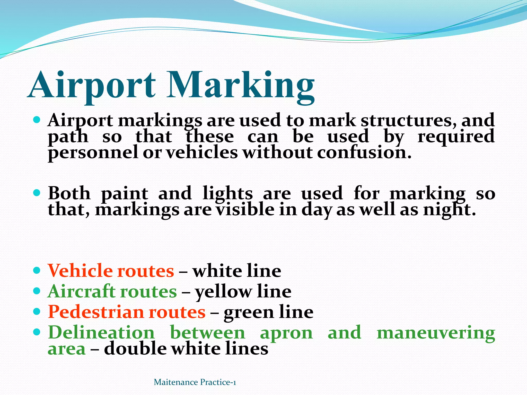 Airport Marking
 Airport markings are used to mark structures, and
path so that these can be used by required
personnel or vehicles without confusion.
 Both paint and lights are used for marking so
that, markings are visible in day as well as night.
 Vehicle routes – white line
 Aircraft routes – yellow line
 Pedestrian routes – green line
 Delineation between apron and maneuvering
area – double white lines
Maitenance Practice-1
 