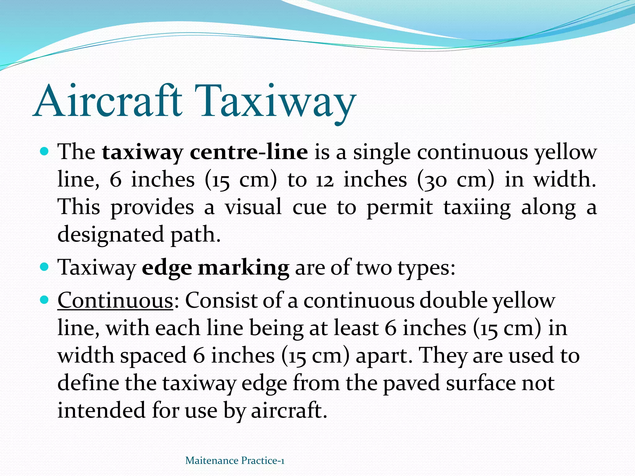 Aircraft Taxiway
 The taxiway centre-line is a single continuous yellow
line, 6 inches (15 cm) to 12 inches (30 cm) in width.
This provides a visual cue to permit taxiing along a
designated path.
 Taxiway edge marking are of two types:
 Continuous: Consist of a continuous double yellow
line, with each line being at least 6 inches (15 cm) in
width spaced 6 inches (15 cm) apart. They are used to
define the taxiway edge from the paved surface not
intended for use by aircraft.
Maitenance Practice-1
 