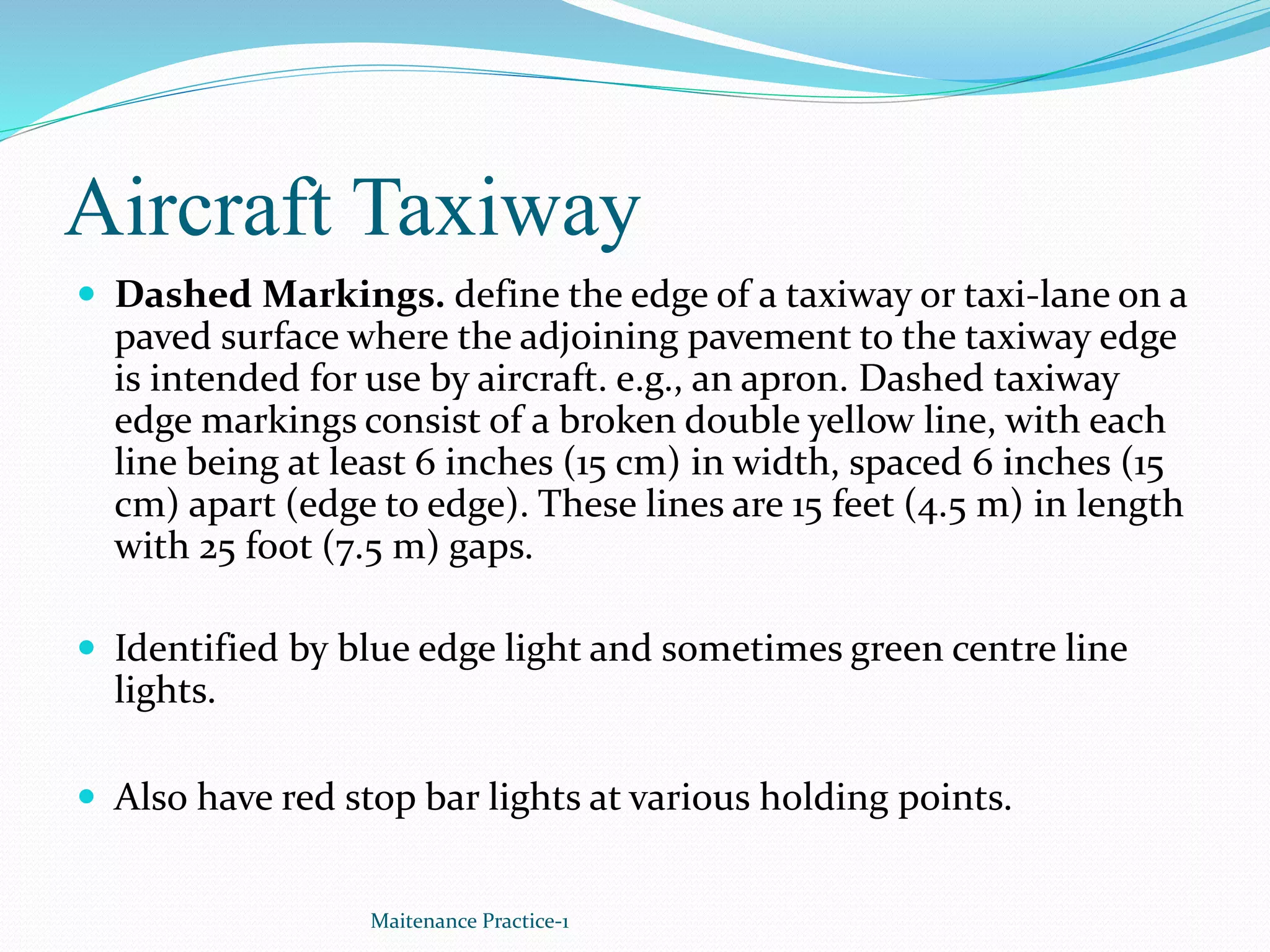 Aircraft Taxiway
 Dashed Markings. define the edge of a taxiway or taxi-lane on a
paved surface where the adjoining pavement to the taxiway edge
is intended for use by aircraft. e.g., an apron. Dashed taxiway
edge markings consist of a broken double yellow line, with each
line being at least 6 inches (15 cm) in width, spaced 6 inches (15
cm) apart (edge to edge). These lines are 15 feet (4.5 m) in length
with 25 foot (7.5 m) gaps.
 Identified by blue edge light and sometimes green centre line
lights.
 Also have red stop bar lights at various holding points.
Maitenance Practice-1
 