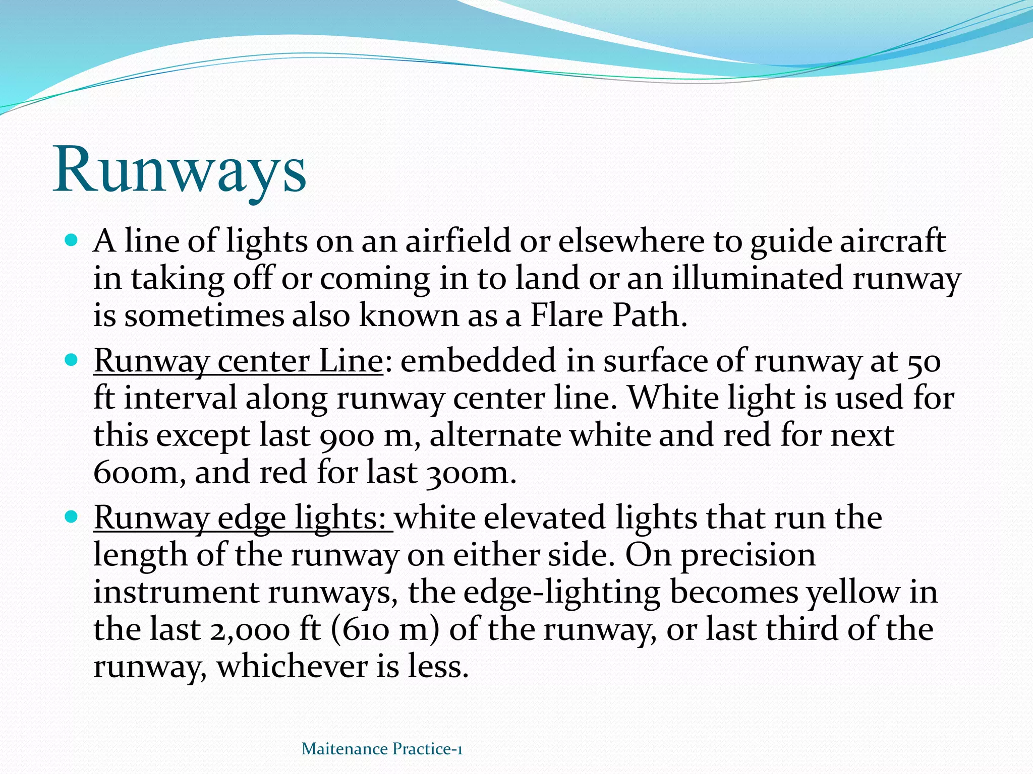 Runways
 A line of lights on an airfield or elsewhere to guide aircraft
in taking off or coming in to land or an illuminated runway
is sometimes also known as a Flare Path.
 Runway center Line: embedded in surface of runway at 50
ft interval along runway center line. White light is used for
this except last 900 m, alternate white and red for next
600m, and red for last 300m.
 Runway edge lights: white elevated lights that run the
length of the runway on either side. On precision
instrument runways, the edge-lighting becomes yellow in
the last 2,000 ft (610 m) of the runway, or last third of the
runway, whichever is less.
Maitenance Practice-1
 