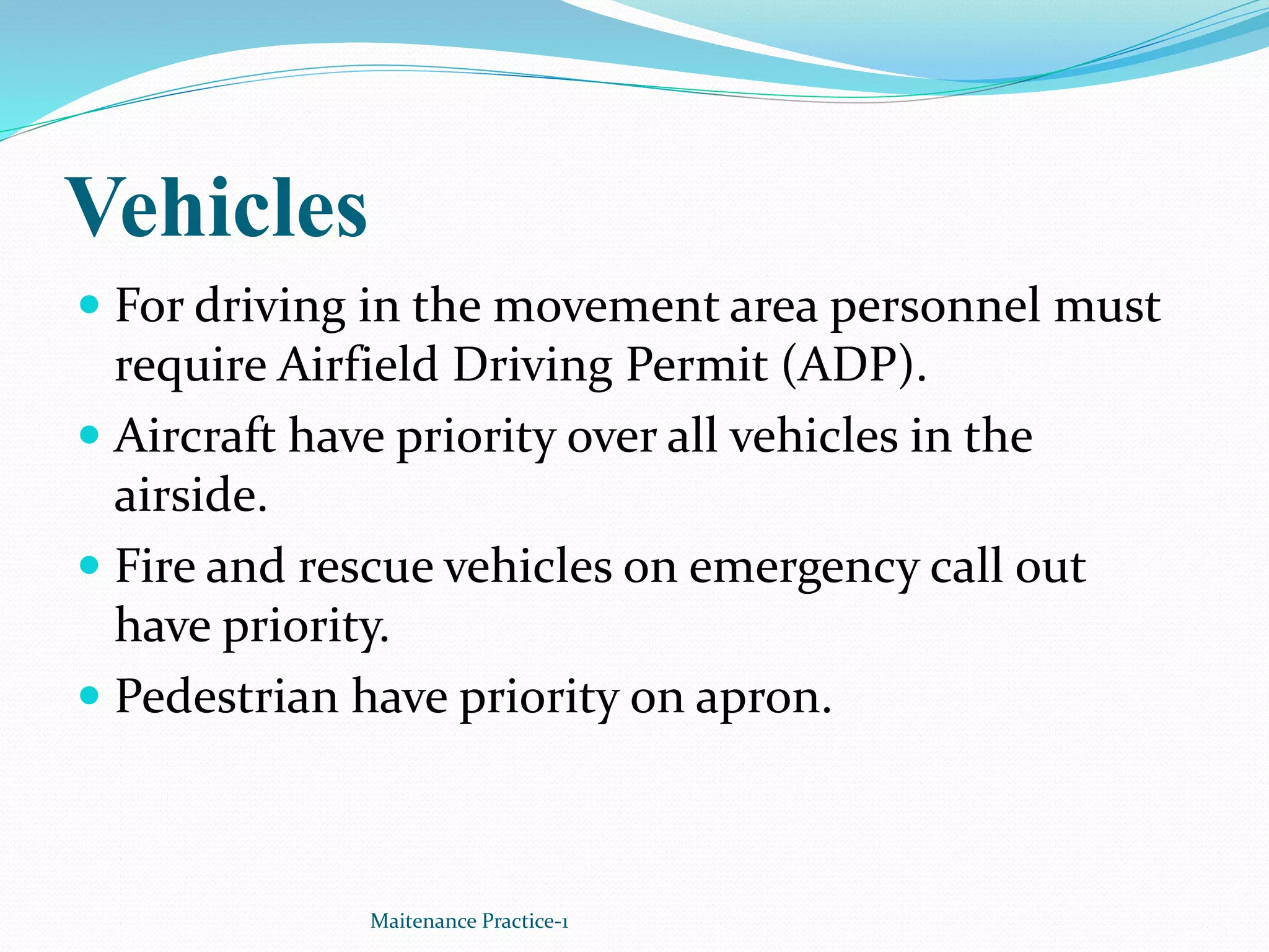 Vehicles
 For driving in the movement area personnel must
require Airfield Driving Permit (ADP).
 Aircraft have priority over all vehicles in the
airside.
 Fire and rescue vehicles on emergency call out
have priority.
 Pedestrian have priority on apron.
Maitenance Practice-1
 