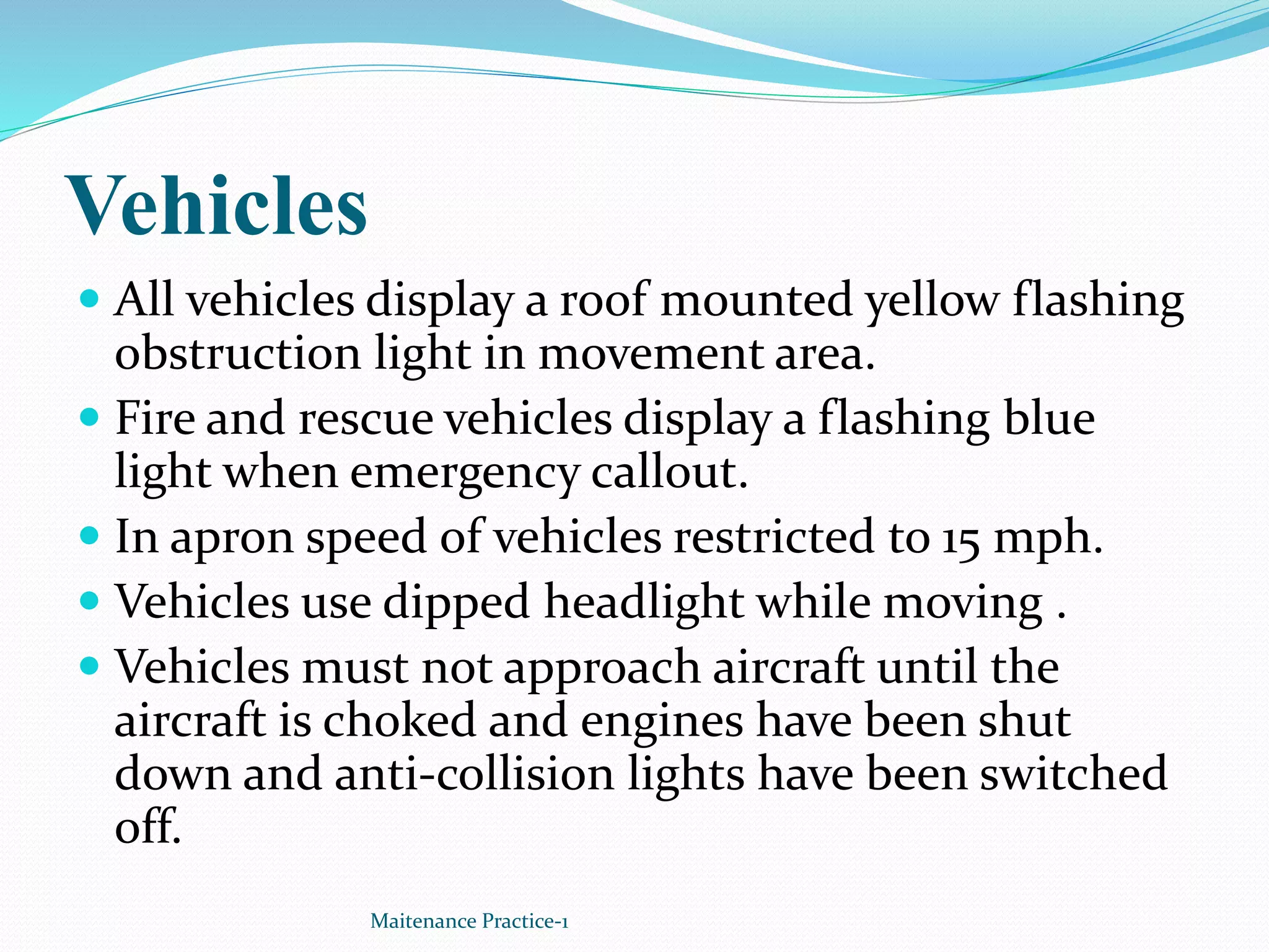 Vehicles
 All vehicles display a roof mounted yellow flashing
obstruction light in movement area.
 Fire and rescue vehicles display a flashing blue
light when emergency callout.
 In apron speed of vehicles restricted to 15 mph.
 Vehicles use dipped headlight while moving .
 Vehicles must not approach aircraft until the
aircraft is choked and engines have been shut
down and anti-collision lights have been switched
off.
Maitenance Practice-1
 