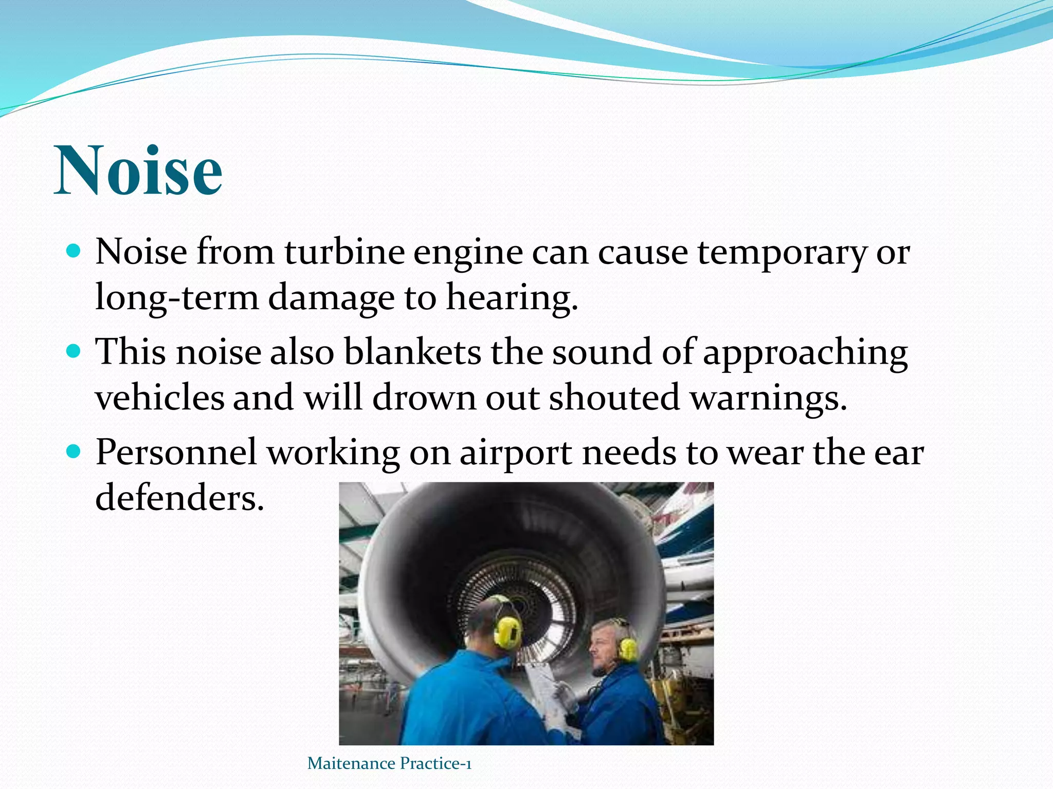 Noise
 Noise from turbine engine can cause temporary or
long-term damage to hearing.
 This noise also blankets the sound of approaching
vehicles and will drown out shouted warnings.
 Personnel working on airport needs to wear the ear
defenders.
Maitenance Practice-1
 