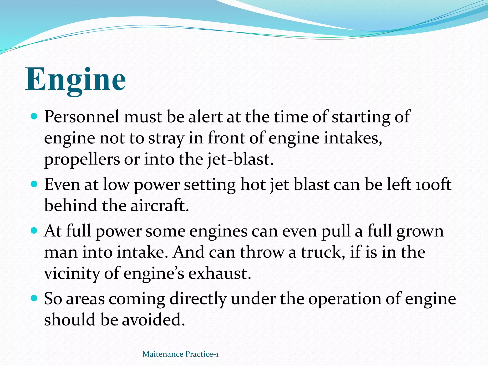 Engine
Maitenance Practice-1
 Personnel must be alert at the time of starting of
engine not to stray in front of engine intakes,
propellers or into the jet-blast.
 Even at low power setting hot jet blast can be left 100ft
behind the aircraft.
 At full power some engines can even pull a full grown
man into intake. And can throw a truck, if is in the
vicinity of engine’s exhaust.
 So areas coming directly under the operation of engine
should be avoided.
 
