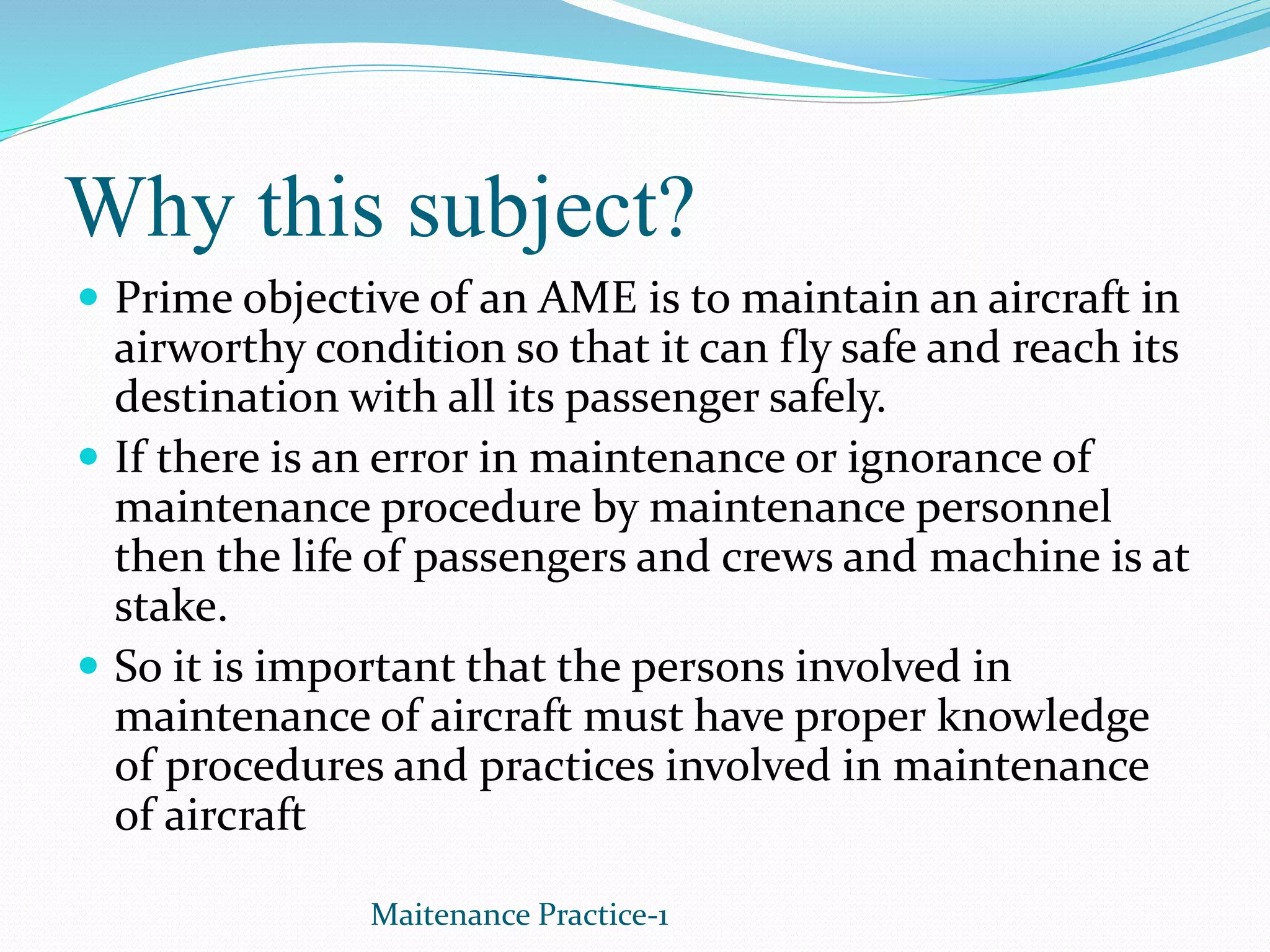 Why this subject?
 Prime objective of an AME is to maintain an aircraft in
airworthy condition so that it can fly safe and reach its
destination with all its passenger safely.
 If there is an error in maintenance or ignorance of
maintenance procedure by maintenance personnel
then the life of passengers and crews and machine is at
stake.
 So it is important that the persons involved in
maintenance of aircraft must have proper knowledge
of procedures and practices involved in maintenance
of aircraft
Maitenance Practice-1
 