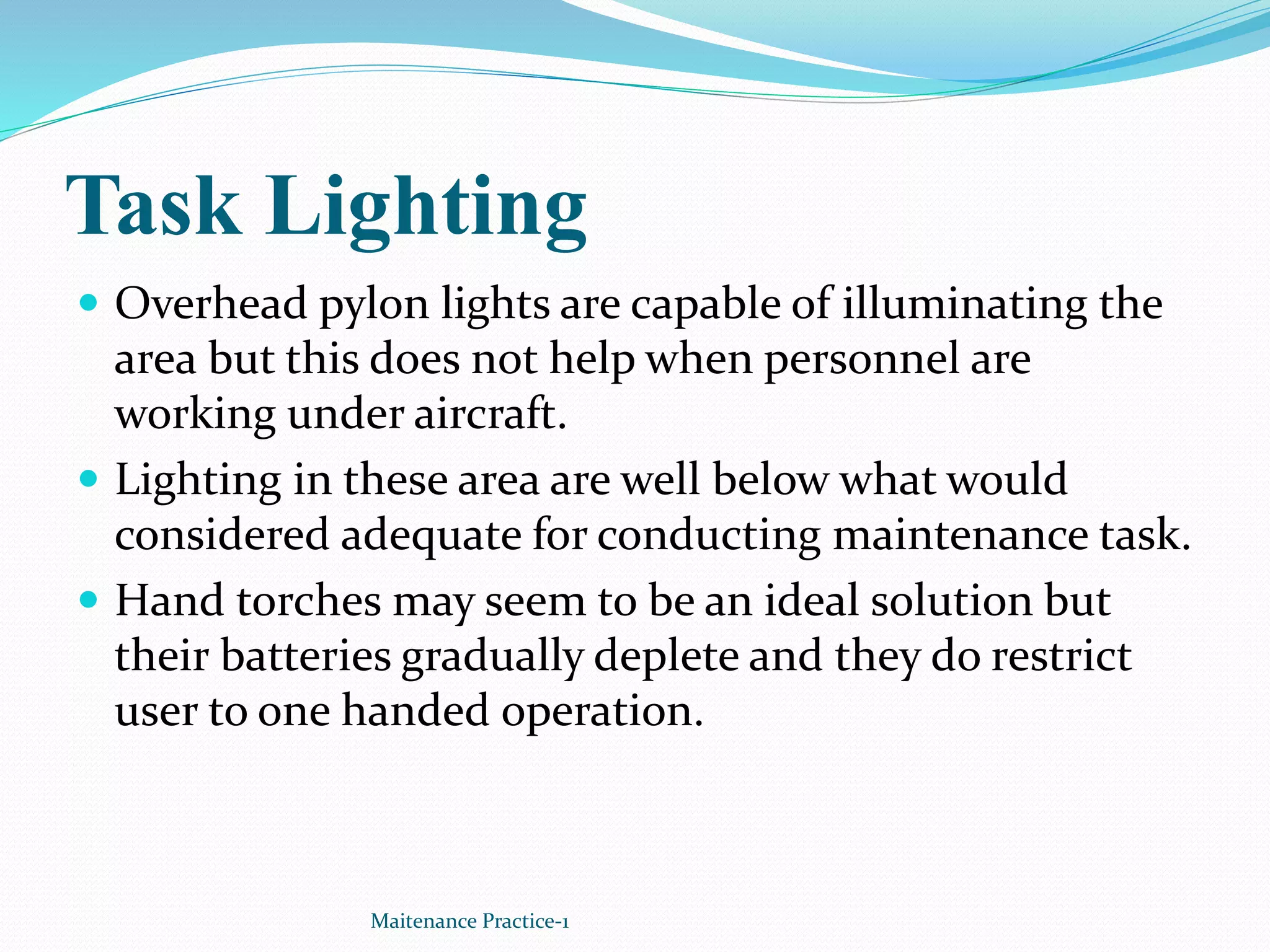 Task Lighting
 Overhead pylon lights are capable of illuminating the
area but this does not help when personnel are
working under aircraft.
 Lighting in these area are well below what would
considered adequate for conducting maintenance task.
 Hand torches may seem to be an ideal solution but
their batteries gradually deplete and they do restrict
user to one handed operation.
Maitenance Practice-1
 