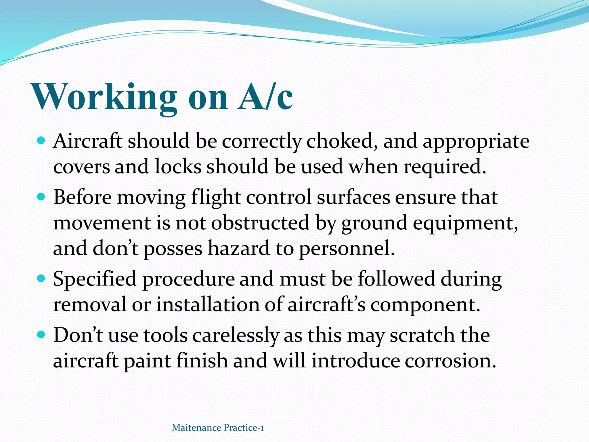 Working on A/c
 Aircraft should be correctly choked, and appropriate
covers and locks should be used when required.
 Before moving flight control surfaces ensure that
movement is not obstructed by ground equipment,
and don’t posses hazard to personnel.
 Specified procedure and must be followed during
removal or installation of aircraft’s component.
 Don’t use tools carelessly as this may scratch the
aircraft paint finish and will introduce corrosion.
Maitenance Practice-1
 