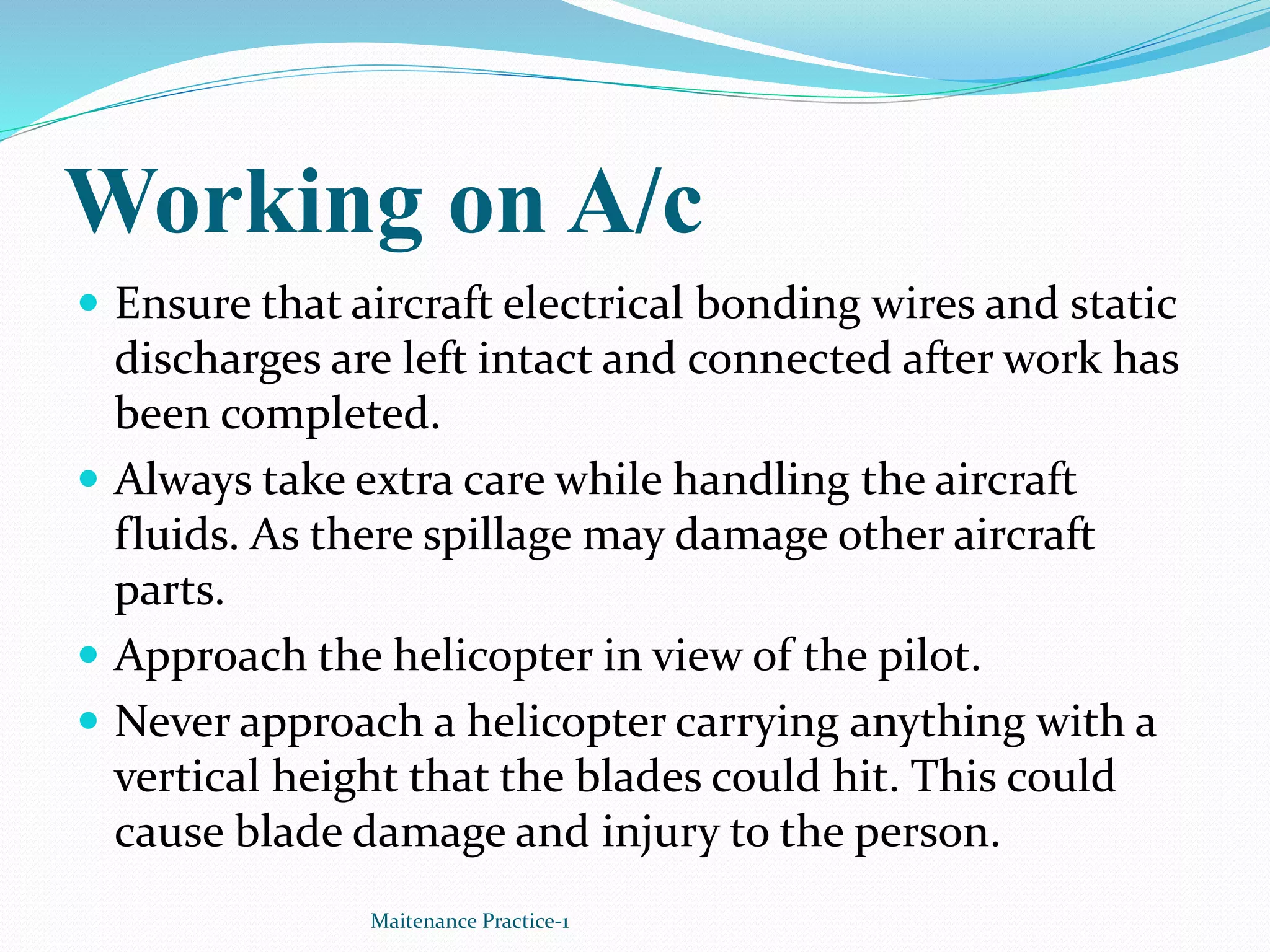 Working on A/c
 Ensure that aircraft electrical bonding wires and static
discharges are left intact and connected after work has
been completed.
 Always take extra care while handling the aircraft
fluids. As there spillage may damage other aircraft
parts.
 Approach the helicopter in view of the pilot.
 Never approach a helicopter carrying anything with a
vertical height that the blades could hit. This could
cause blade damage and injury to the person.
Maitenance Practice-1
 