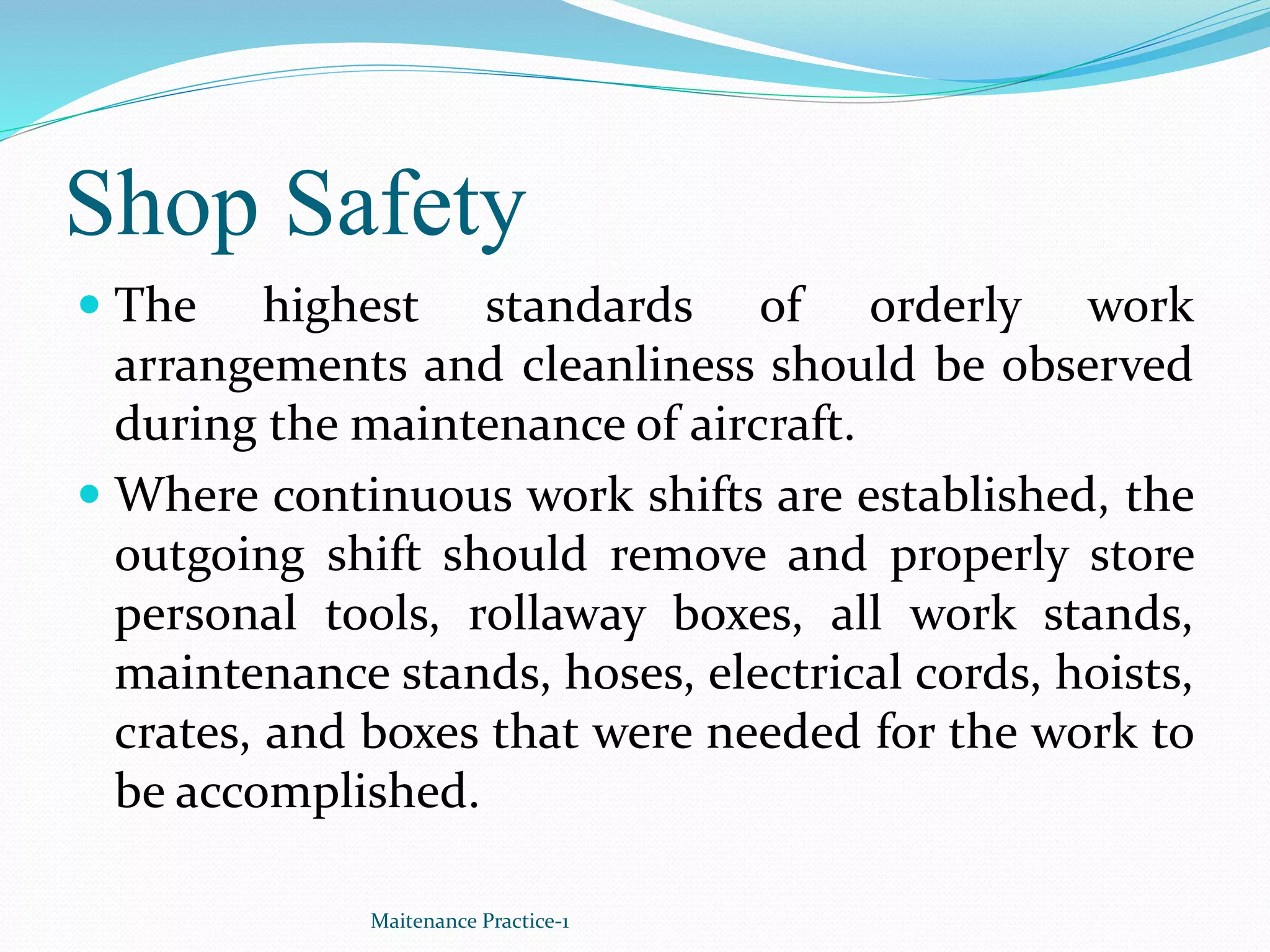 Shop Safety
 The highest standards of orderly work
arrangements and cleanliness should be observed
during the maintenance of aircraft.
 Where continuous work shifts are established, the
outgoing shift should remove and properly store
personal tools, rollaway boxes, all work stands,
maintenance stands, hoses, electrical cords, hoists,
crates, and boxes that were needed for the work to
be accomplished.
Maitenance Practice-1
 
