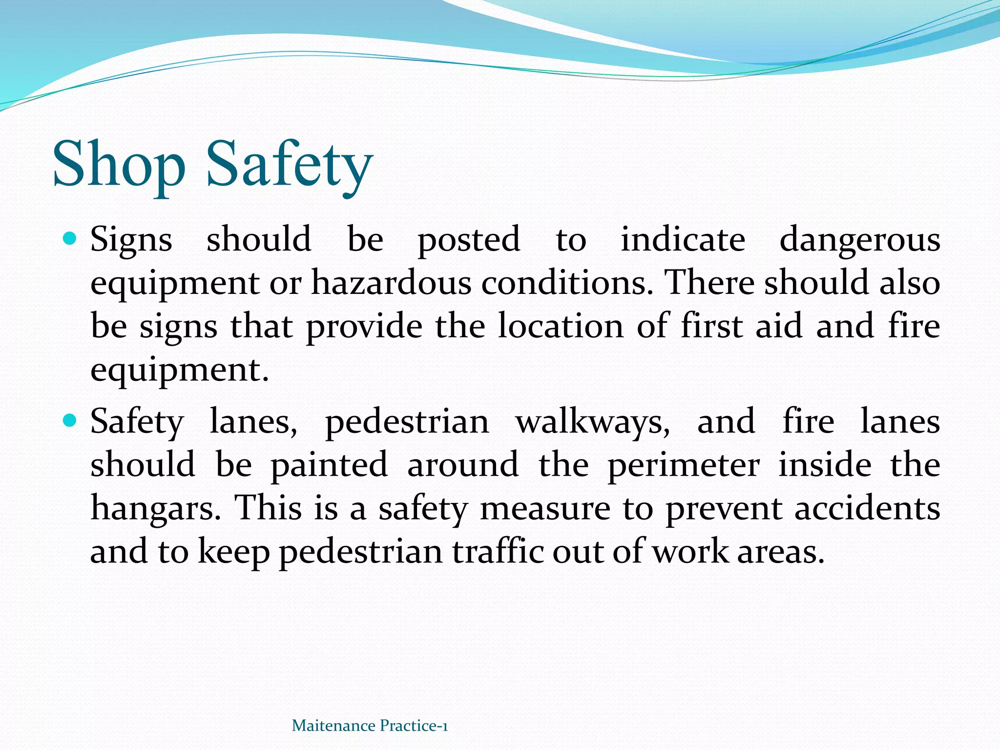 Shop Safety
 Signs should be posted to indicate dangerous
equipment or hazardous conditions. There should also
be signs that provide the location of first aid and fire
equipment.
 Safety lanes, pedestrian walkways, and fire lanes
should be painted around the perimeter inside the
hangars. This is a safety measure to prevent accidents
and to keep pedestrian traffic out of work areas.
Maitenance Practice-1
 