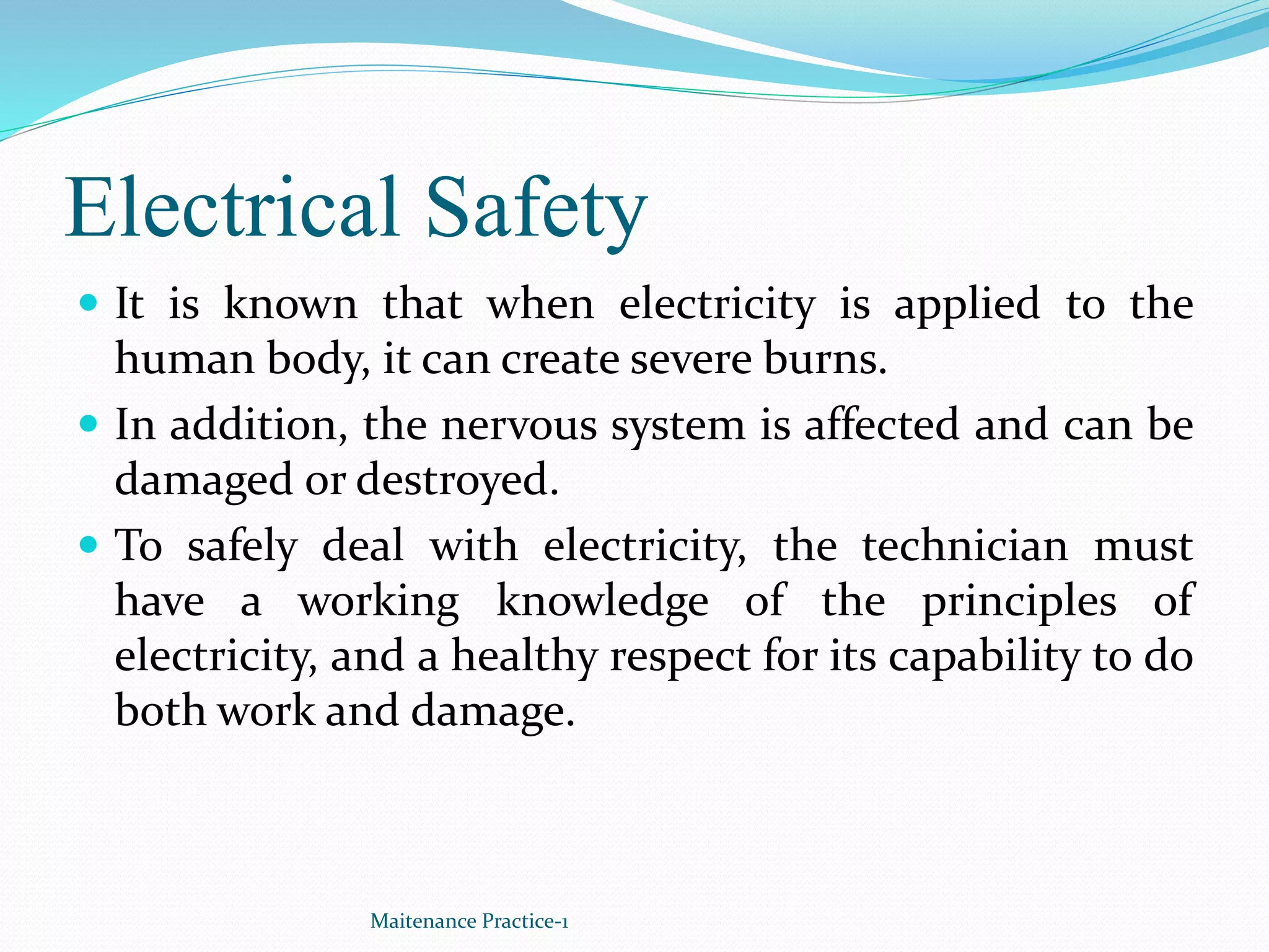 Electrical Safety
 It is known that when electricity is applied to the
human body, it can create severe burns.
 In addition, the nervous system is affected and can be
damaged or destroyed.
 To safely deal with electricity, the technician must
have a working knowledge of the principles of
electricity, and a healthy respect for its capability to do
both work and damage.
Maitenance Practice-1
 