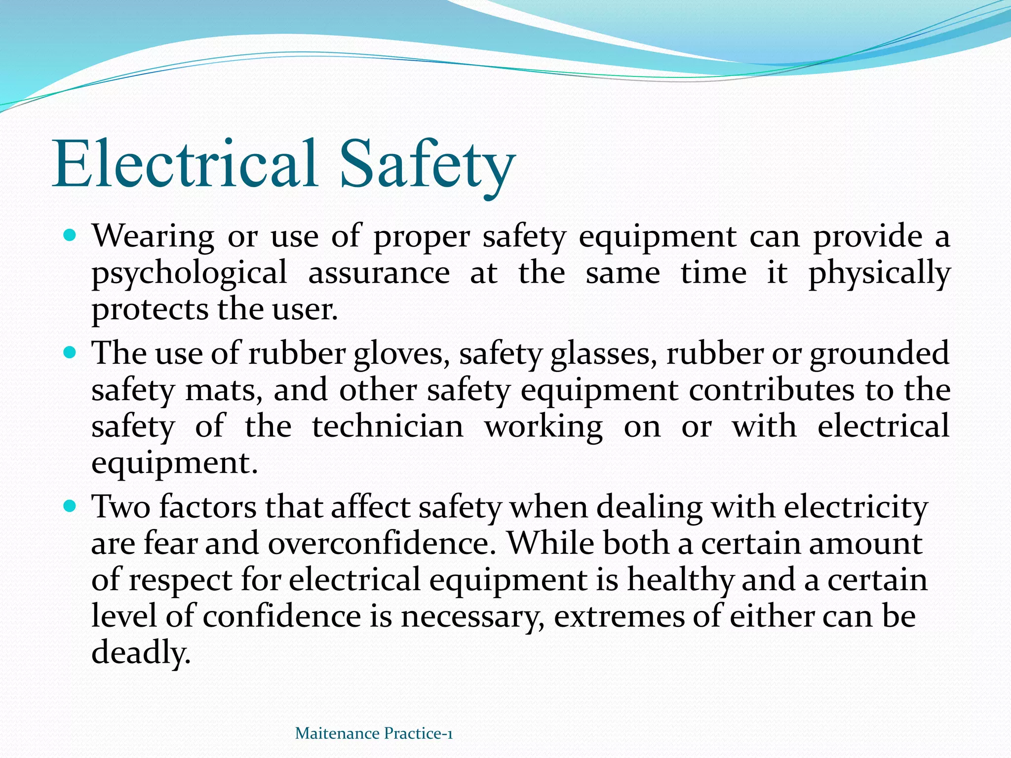 Electrical Safety
 Wearing or use of proper safety equipment can provide a
psychological assurance at the same time it physically
protects the user.
 The use of rubber gloves, safety glasses, rubber or grounded
safety mats, and other safety equipment contributes to the
safety of the technician working on or with electrical
equipment.
 Two factors that affect safety when dealing with electricity
are fear and overconfidence. While both a certain amount
of respect for electrical equipment is healthy and a certain
level of confidence is necessary, extremes of either can be
deadly.
Maitenance Practice-1
 