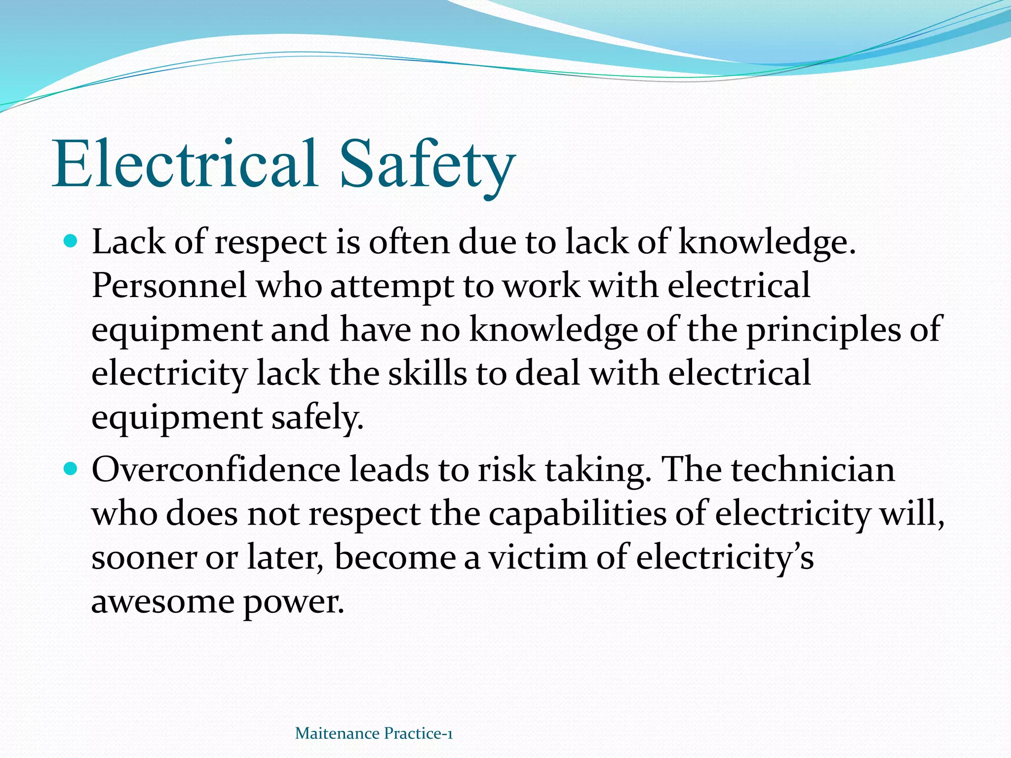 Electrical Safety
 Lack of respect is often due to lack of knowledge.
Personnel who attempt to work with electrical
equipment and have no knowledge of the principles of
electricity lack the skills to deal with electrical
equipment safely.
 Overconfidence leads to risk taking. The technician
who does not respect the capabilities of electricity will,
sooner or later, become a victim of electricity’s
awesome power.
Maitenance Practice-1
 