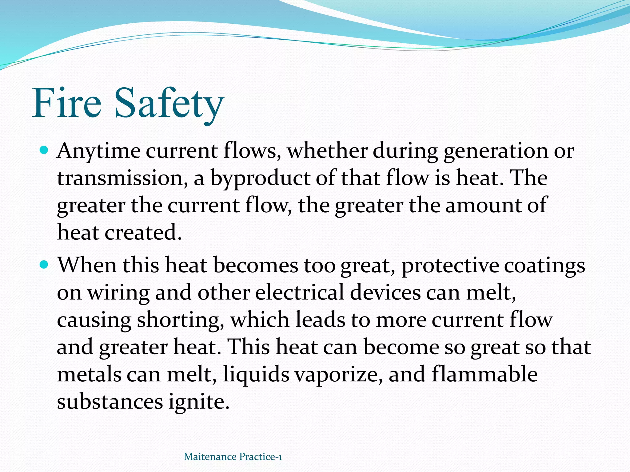Fire Safety
 Anytime current flows, whether during generation or
transmission, a byproduct of that flow is heat. The
greater the current flow, the greater the amount of
heat created.
 When this heat becomes too great, protective coatings
on wiring and other electrical devices can melt,
causing shorting, which leads to more current flow
and greater heat. This heat can become so great so that
metals can melt, liquids vaporize, and flammable
substances ignite.
Maitenance Practice-1
 