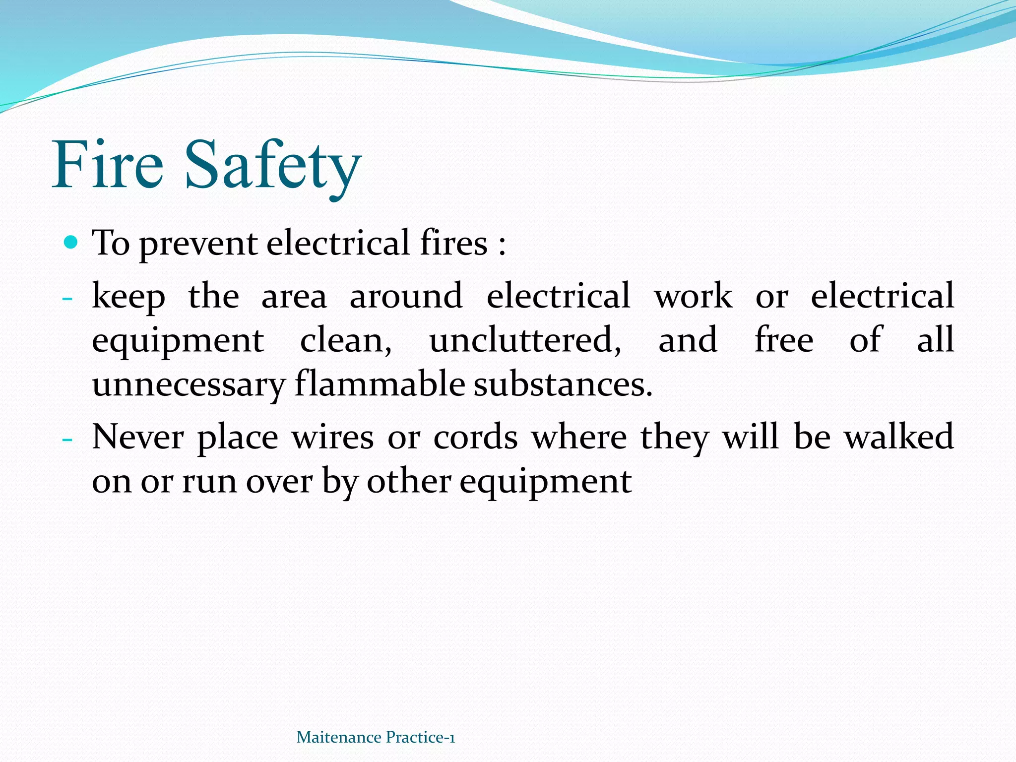 Fire Safety
 To prevent electrical fires :
- keep the area around electrical work or electrical
equipment clean, uncluttered, and free of all
unnecessary flammable substances.
- Never place wires or cords where they will be walked
on or run over by other equipment
Maitenance Practice-1
 