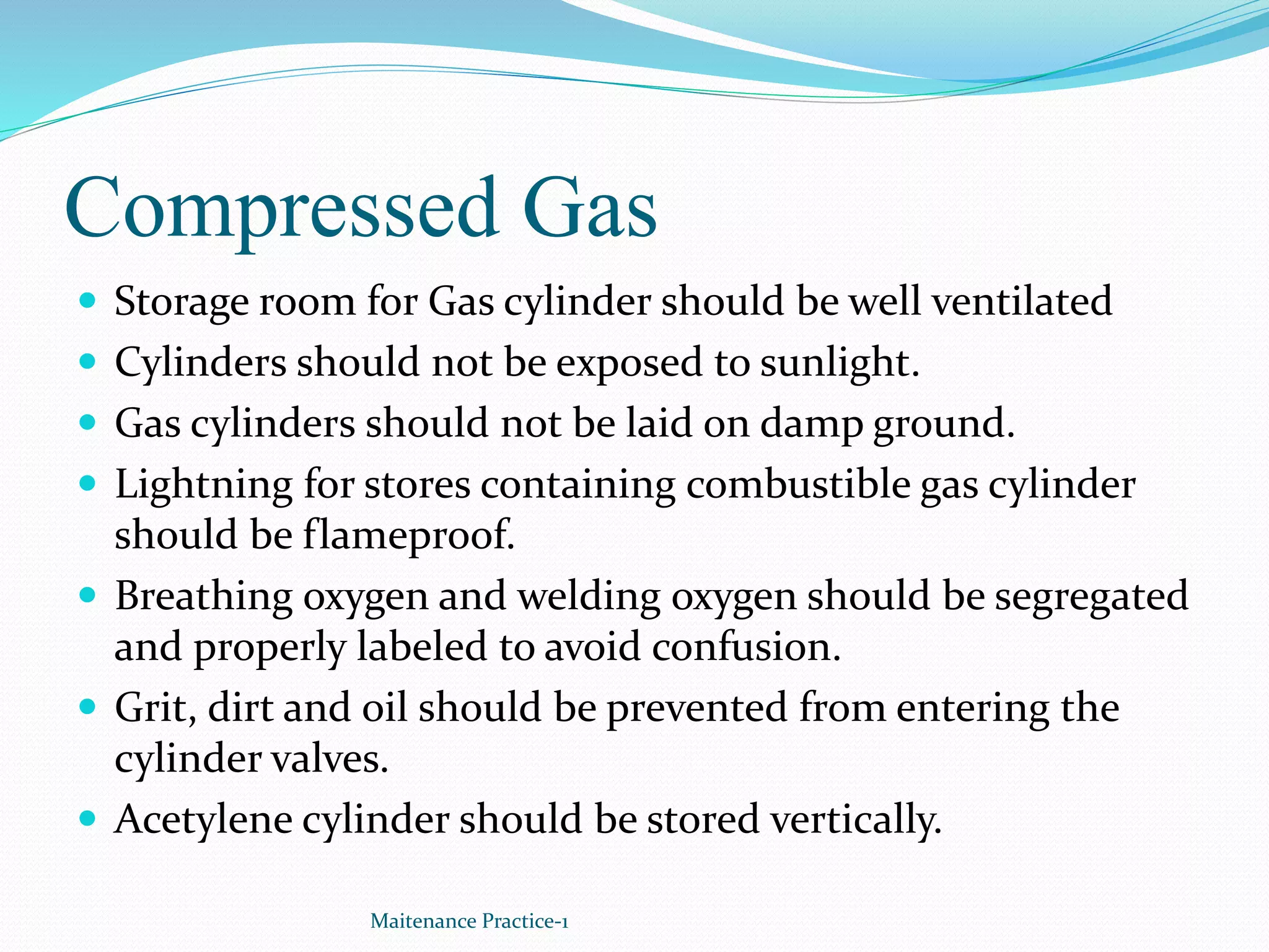 Compressed Gas
 Storage room for Gas cylinder should be well ventilated
 Cylinders should not be exposed to sunlight.
 Gas cylinders should not be laid on damp ground.
 Lightning for stores containing combustible gas cylinder
should be flameproof.
 Breathing oxygen and welding oxygen should be segregated
and properly labeled to avoid confusion.
 Grit, dirt and oil should be prevented from entering the
cylinder valves.
 Acetylene cylinder should be stored vertically.
Maitenance Practice-1
 