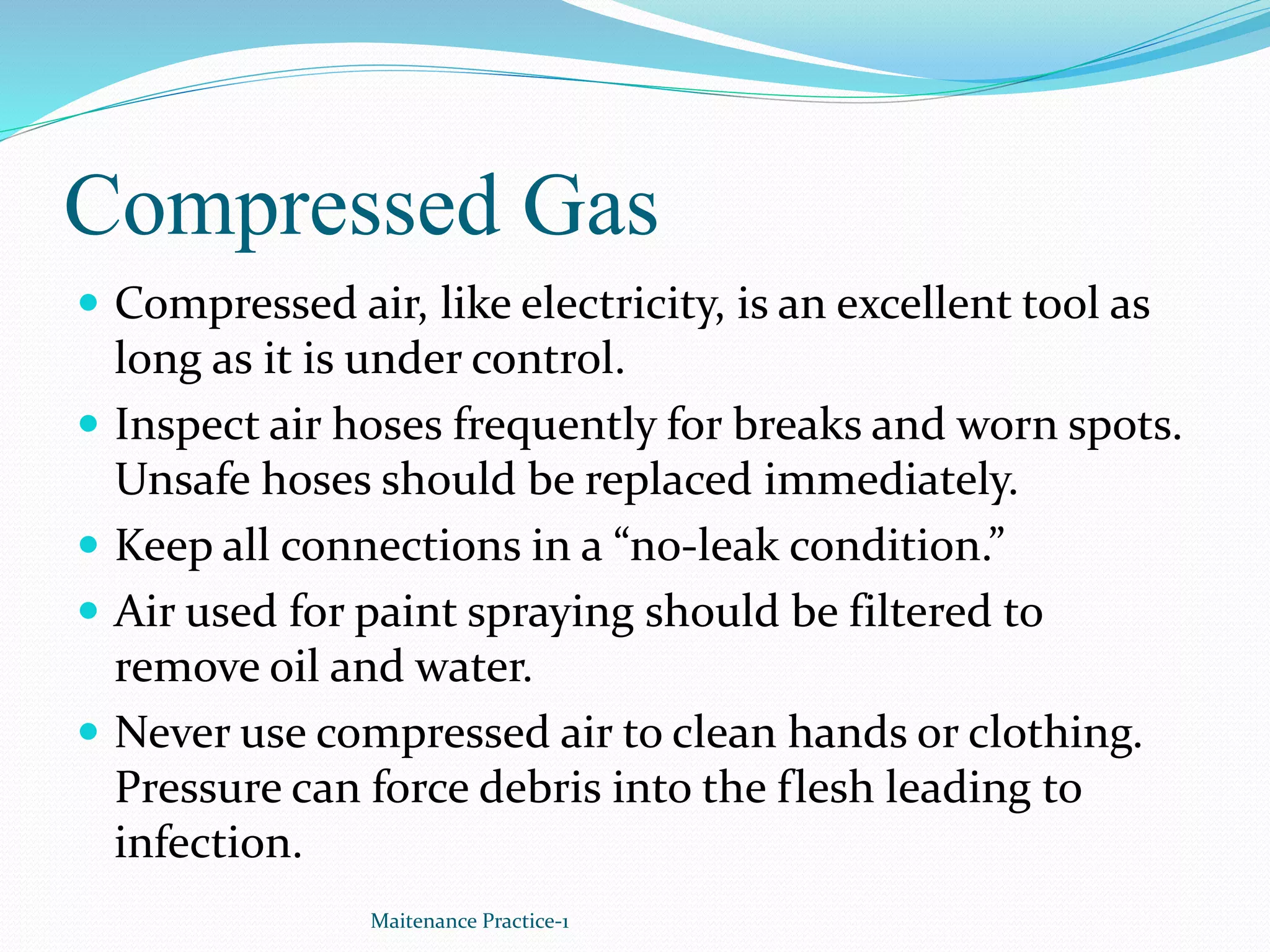 Compressed Gas
 Compressed air, like electricity, is an excellent tool as
long as it is under control.
 Inspect air hoses frequently for breaks and worn spots.
Unsafe hoses should be replaced immediately.
 Keep all connections in a “no-leak condition.”
 Air used for paint spraying should be filtered to
remove oil and water.
 Never use compressed air to clean hands or clothing.
Pressure can force debris into the flesh leading to
infection.
Maitenance Practice-1
 