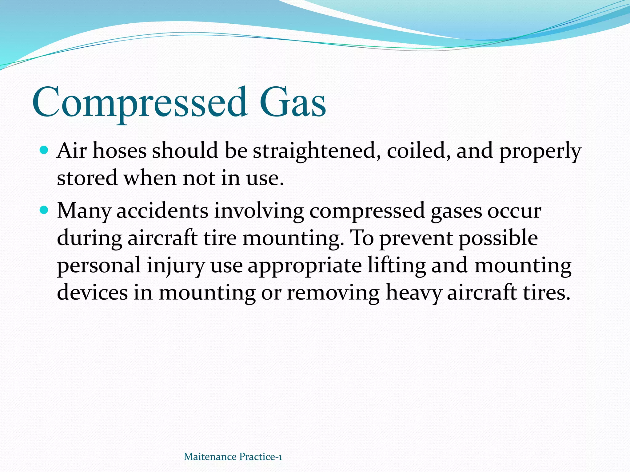 Compressed Gas
 Air hoses should be straightened, coiled, and properly
stored when not in use.
 Many accidents involving compressed gases occur
during aircraft tire mounting. To prevent possible
personal injury use appropriate lifting and mounting
devices in mounting or removing heavy aircraft tires.
Maitenance Practice-1
 