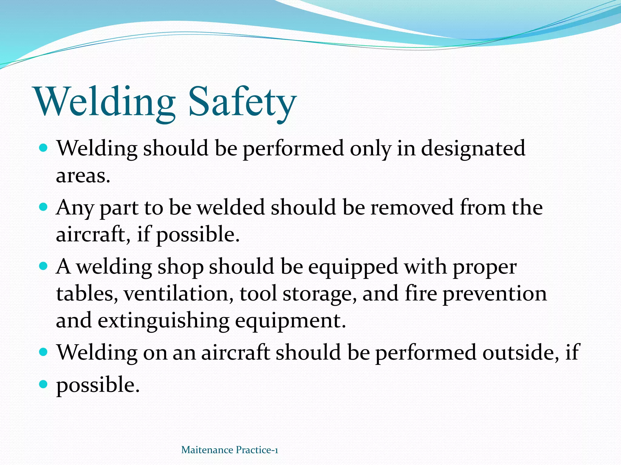 Welding Safety
 Welding should be performed only in designated
areas.
 Any part to be welded should be removed from the
aircraft, if possible.
 A welding shop should be equipped with proper
tables, ventilation, tool storage, and fire prevention
and extinguishing equipment.
 Welding on an aircraft should be performed outside, if
 possible.
Maitenance Practice-1
 