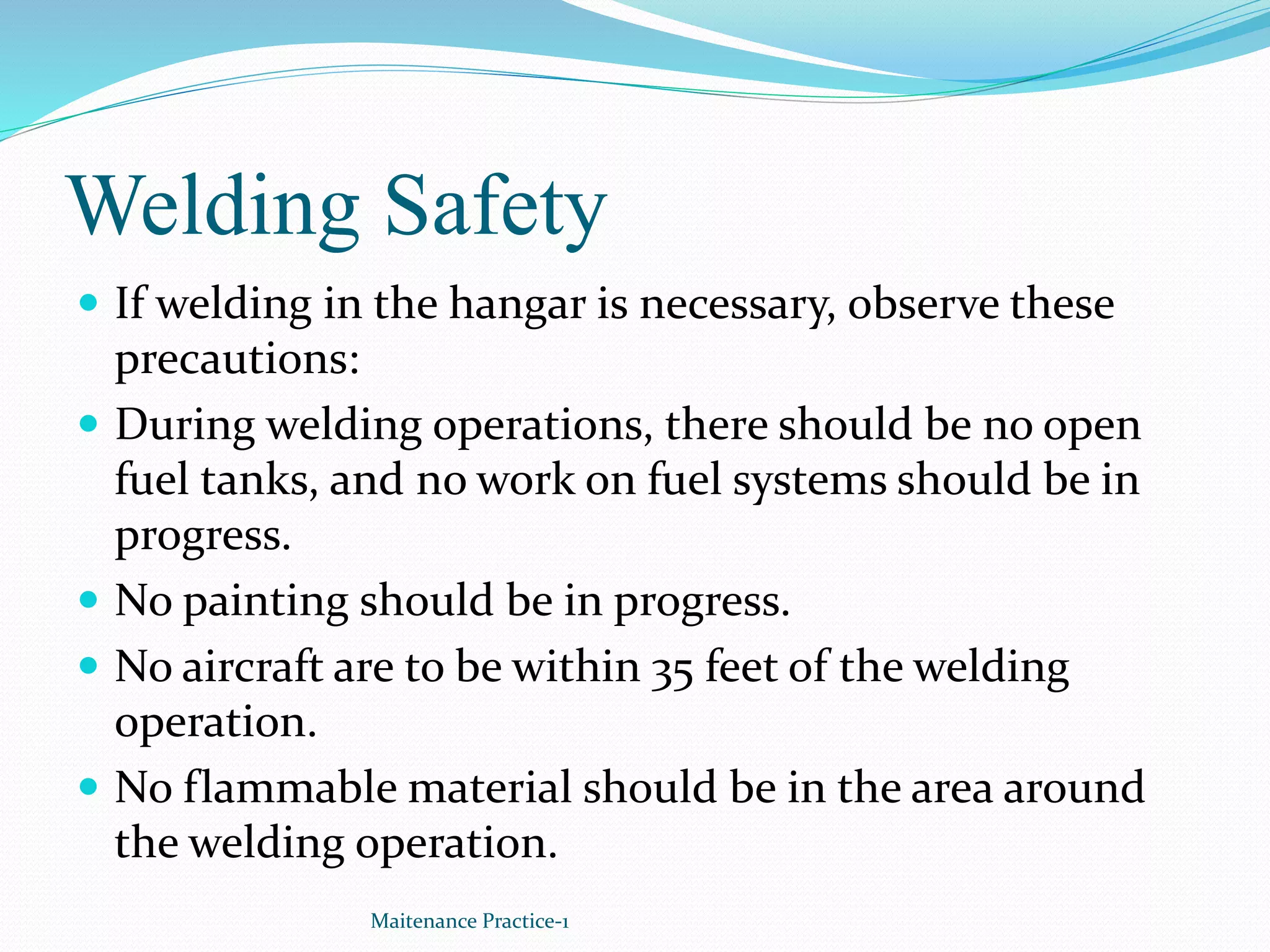 Welding Safety
 If welding in the hangar is necessary, observe these
precautions:
 During welding operations, there should be no open
fuel tanks, and no work on fuel systems should be in
progress.
 No painting should be in progress.
 No aircraft are to be within 35 feet of the welding
operation.
 No flammable material should be in the area around
the welding operation.
Maitenance Practice-1
 