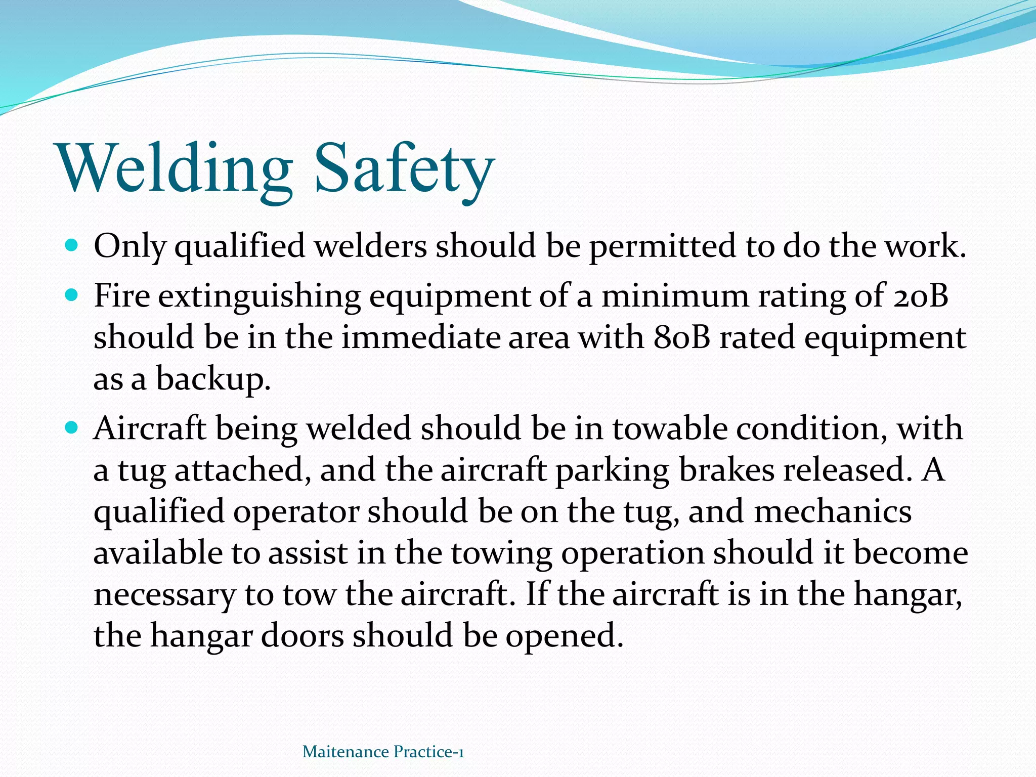 Welding Safety
 Only qualified welders should be permitted to do the work.
 Fire extinguishing equipment of a minimum rating of 20B
should be in the immediate area with 80B rated equipment
as a backup.
 Aircraft being welded should be in towable condition, with
a tug attached, and the aircraft parking brakes released. A
qualified operator should be on the tug, and mechanics
available to assist in the towing operation should it become
necessary to tow the aircraft. If the aircraft is in the hangar,
the hangar doors should be opened.
Maitenance Practice-1
 