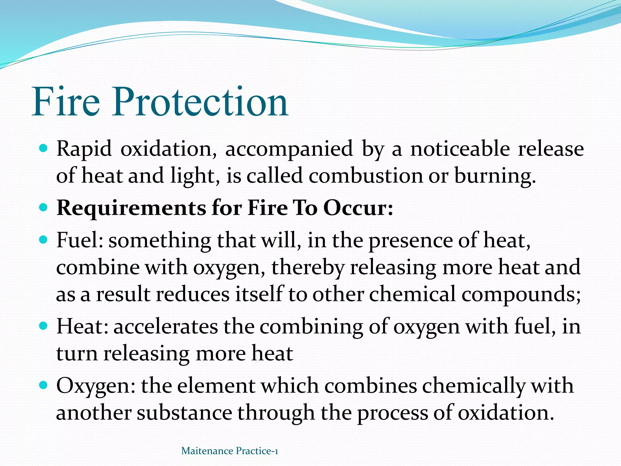 Fire Protection
 Rapid oxidation, accompanied by a noticeable release
of heat and light, is called combustion or burning.
 Requirements for Fire To Occur:
 Fuel: something that will, in the presence of heat,
combine with oxygen, thereby releasing more heat and
as a result reduces itself to other chemical compounds;
 Heat: accelerates the combining of oxygen with fuel, in
turn releasing more heat
 Oxygen: the element which combines chemically with
another substance through the process of oxidation.
Maitenance Practice-1
 