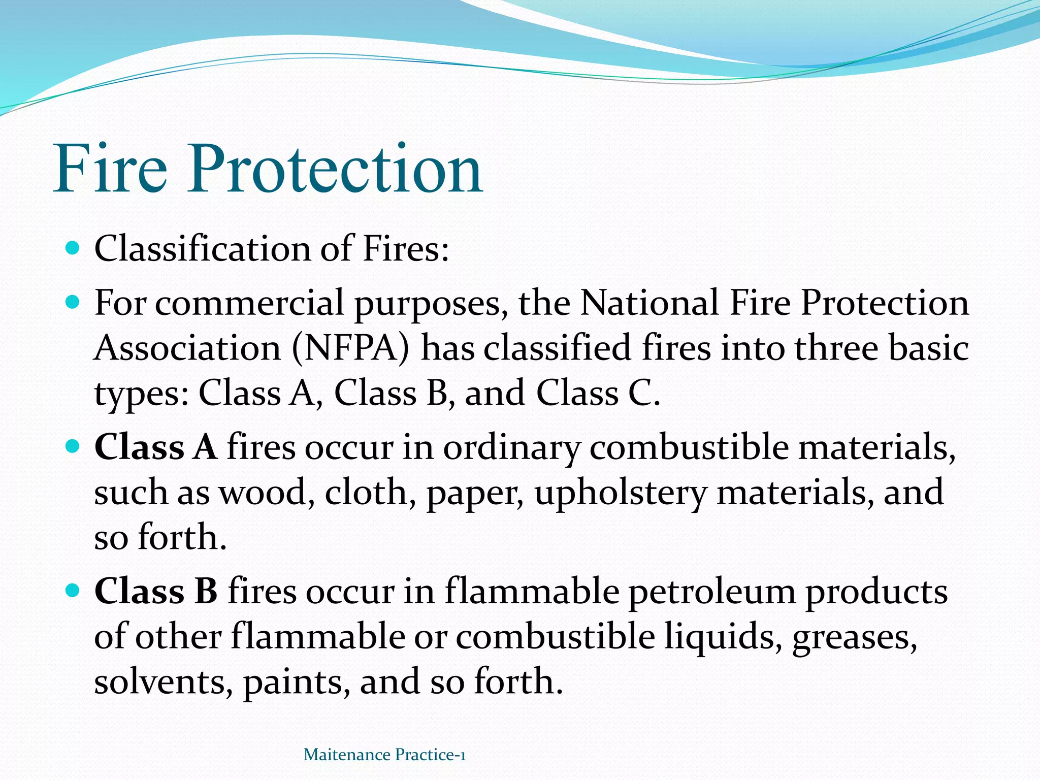 Fire Protection
 Classification of Fires:
 For commercial purposes, the National Fire Protection
Association (NFPA) has classified fires into three basic
types: Class A, Class B, and Class C.
 Class A fires occur in ordinary combustible materials,
such as wood, cloth, paper, upholstery materials, and
so forth.
 Class B fires occur in flammable petroleum products
of other flammable or combustible liquids, greases,
solvents, paints, and so forth.
Maitenance Practice-1
 