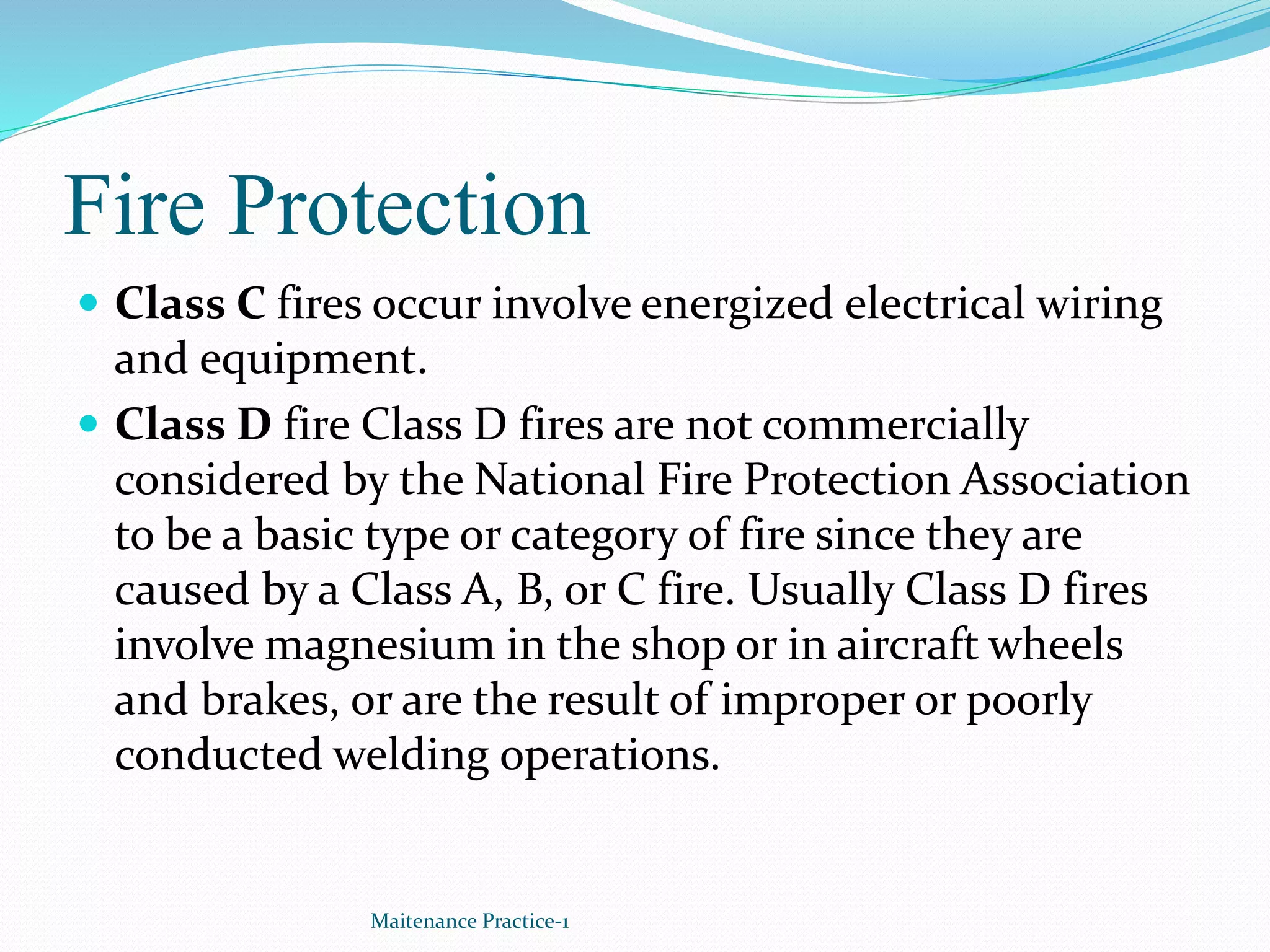 Fire Protection
 Class C fires occur involve energized electrical wiring
and equipment.
 Class D fire Class D fires are not commercially
considered by the National Fire Protection Association
to be a basic type or category of fire since they are
caused by a Class A, B, or C fire. Usually Class D fires
involve magnesium in the shop or in aircraft wheels
and brakes, or are the result of improper or poorly
conducted welding operations.
Maitenance Practice-1
 