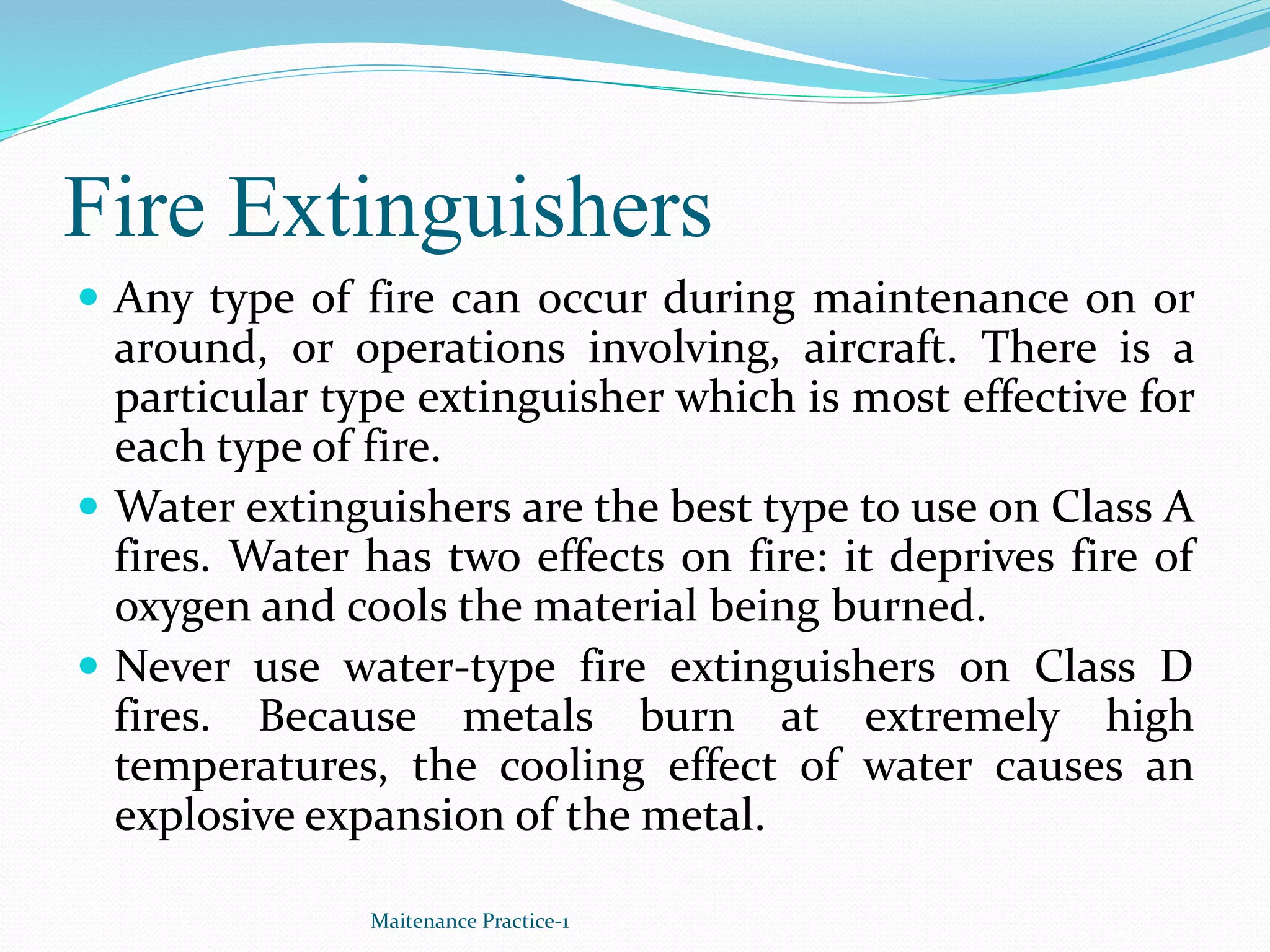 Fire Extinguishers
 Any type of fire can occur during maintenance on or
around, or operations involving, aircraft. There is a
particular type extinguisher which is most effective for
each type of fire.
 Water extinguishers are the best type to use on Class A
fires. Water has two effects on fire: it deprives fire of
oxygen and cools the material being burned.
 Never use water-type fire extinguishers on Class D
fires. Because metals burn at extremely high
temperatures, the cooling effect of water causes an
explosive expansion of the metal.
Maitenance Practice-1
 