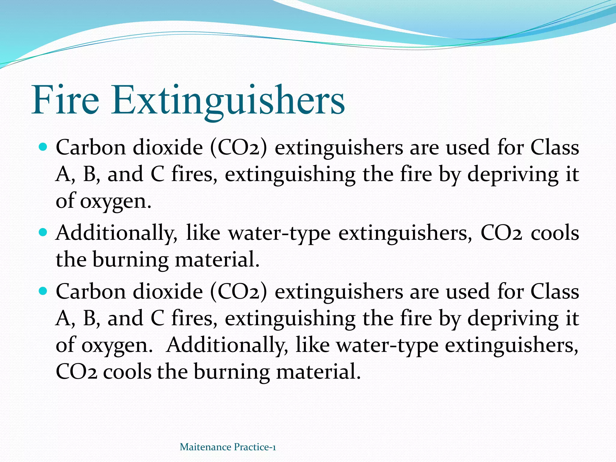 Fire Extinguishers
 Carbon dioxide (CO2) extinguishers are used for Class
A, B, and C fires, extinguishing the fire by depriving it
of oxygen.
 Additionally, like water-type extinguishers, CO2 cools
the burning material.
 Carbon dioxide (CO2) extinguishers are used for Class
A, B, and C fires, extinguishing the fire by depriving it
of oxygen. Additionally, like water-type extinguishers,
CO2 cools the burning material.
Maitenance Practice-1
 