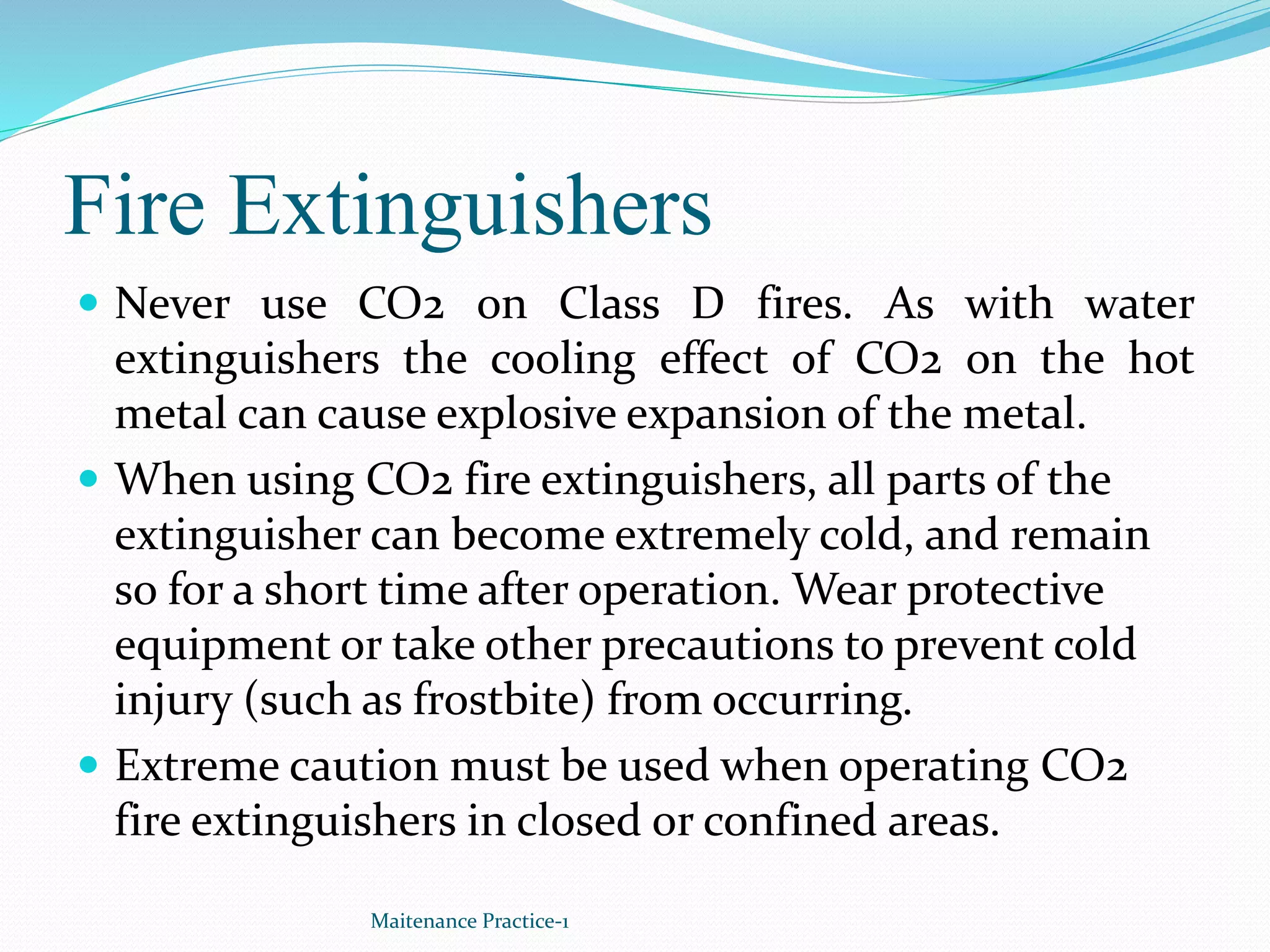Fire Extinguishers
 Never use CO2 on Class D fires. As with water
extinguishers the cooling effect of CO2 on the hot
metal can cause explosive expansion of the metal.
 When using CO2 fire extinguishers, all parts of the
extinguisher can become extremely cold, and remain
so for a short time after operation. Wear protective
equipment or take other precautions to prevent cold
injury (such as frostbite) from occurring.
 Extreme caution must be used when operating CO2
fire extinguishers in closed or confined areas.
Maitenance Practice-1
 