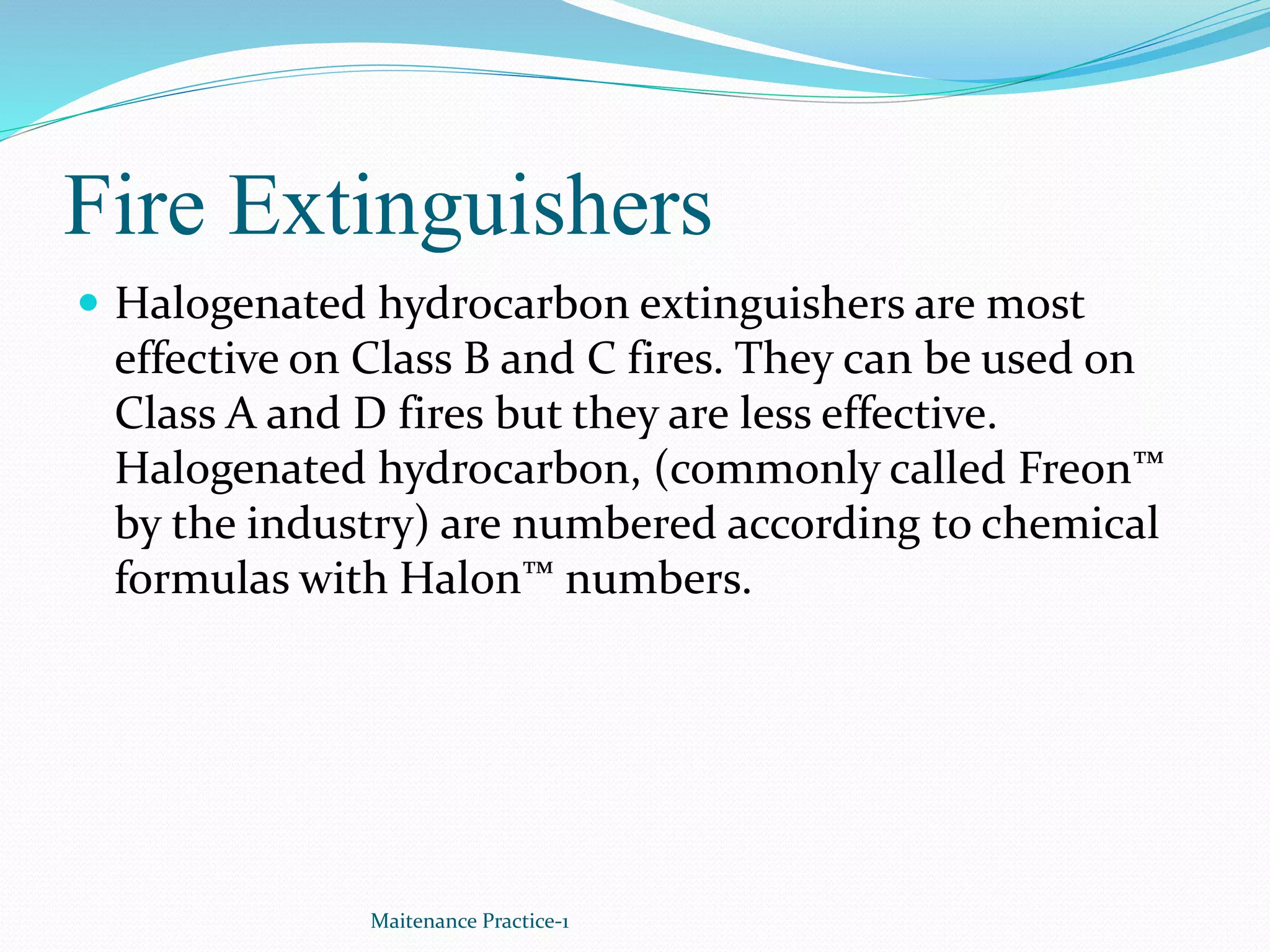 Fire Extinguishers
 Halogenated hydrocarbon extinguishers are most
effective on Class B and C fires. They can be used on
Class A and D fires but they are less effective.
Halogenated hydrocarbon, (commonly called Freon™
by the industry) are numbered according to chemical
formulas with Halon™ numbers.
Maitenance Practice-1
 