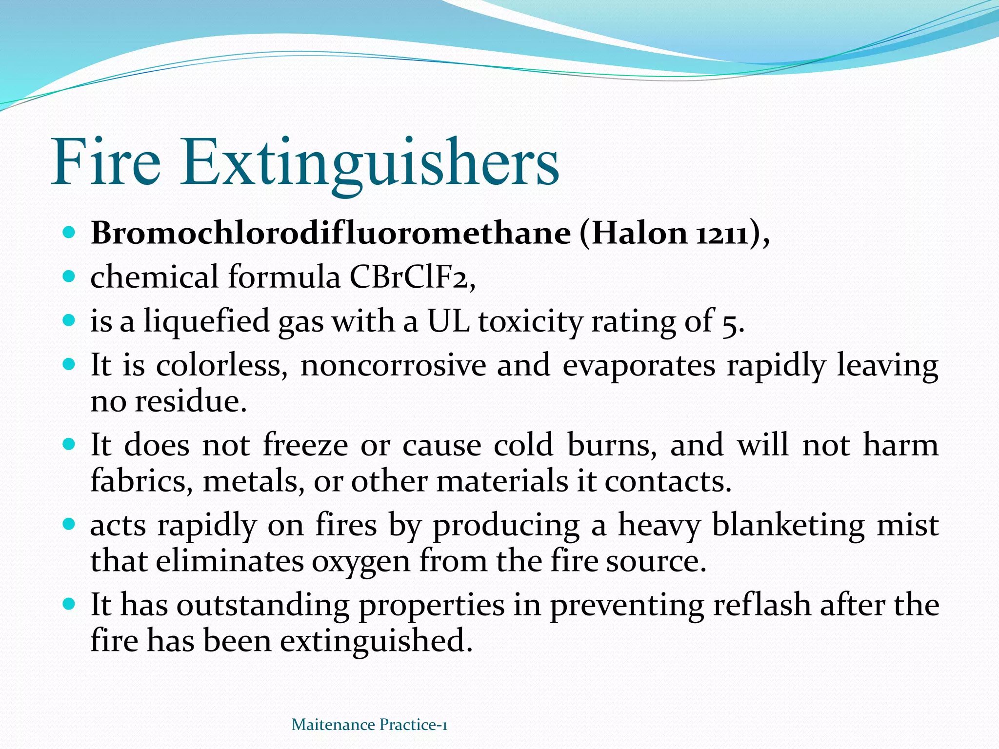 Fire Extinguishers
 Bromochlorodifluoromethane (Halon 1211),
 chemical formula CBrClF2,
 is a liquefied gas with a UL toxicity rating of 5.
 It is colorless, noncorrosive and evaporates rapidly leaving
no residue.
 It does not freeze or cause cold burns, and will not harm
fabrics, metals, or other materials it contacts.
 acts rapidly on fires by producing a heavy blanketing mist
that eliminates oxygen from the fire source.
 It has outstanding properties in preventing reflash after the
fire has been extinguished.
Maitenance Practice-1
 