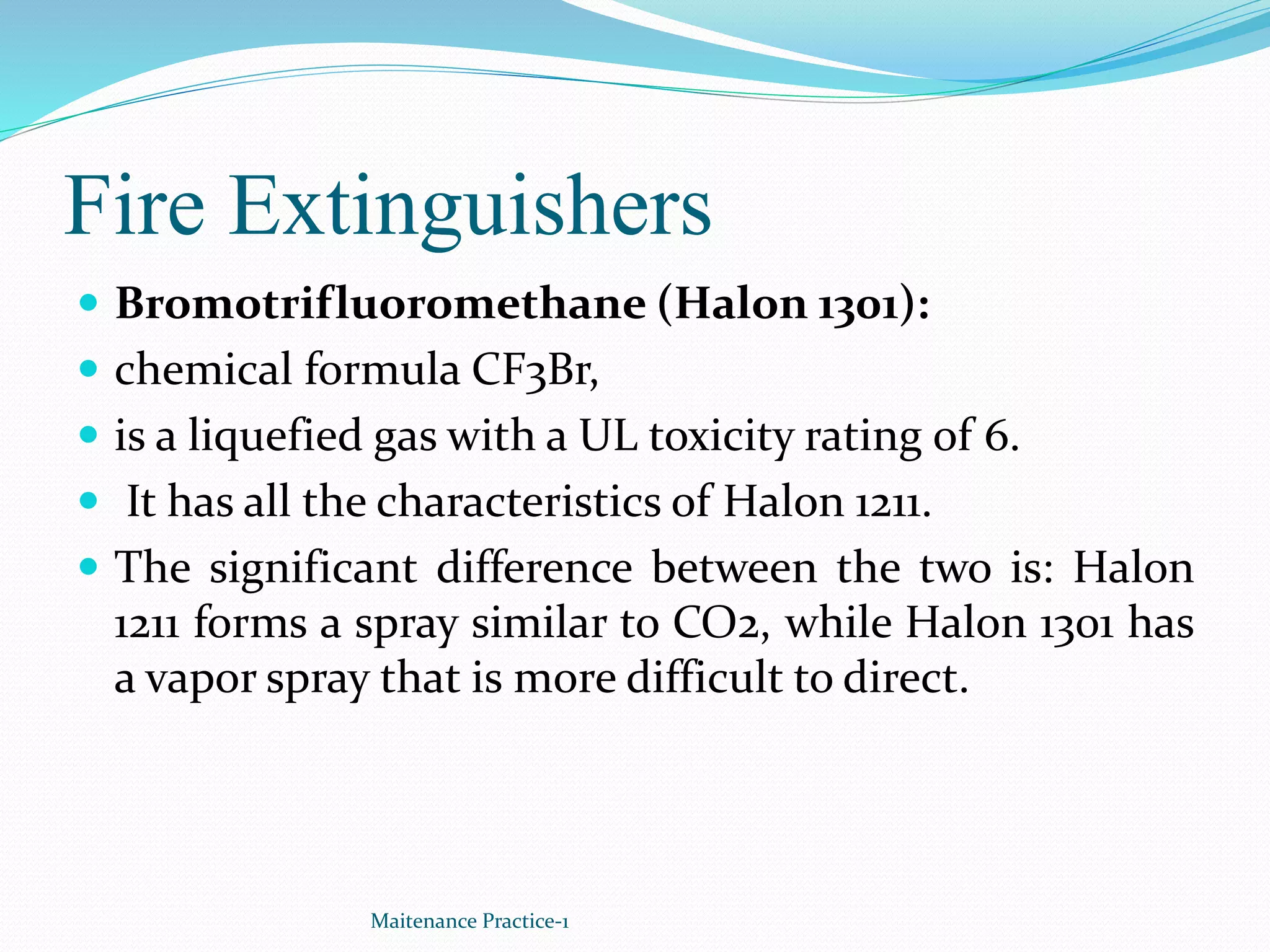 Fire Extinguishers
 Bromotrifluoromethane (Halon 1301):
 chemical formula CF3Br,
 is a liquefied gas with a UL toxicity rating of 6.
 It has all the characteristics of Halon 1211.
 The significant difference between the two is: Halon
1211 forms a spray similar to CO2, while Halon 1301 has
a vapor spray that is more difficult to direct.
Maitenance Practice-1
 