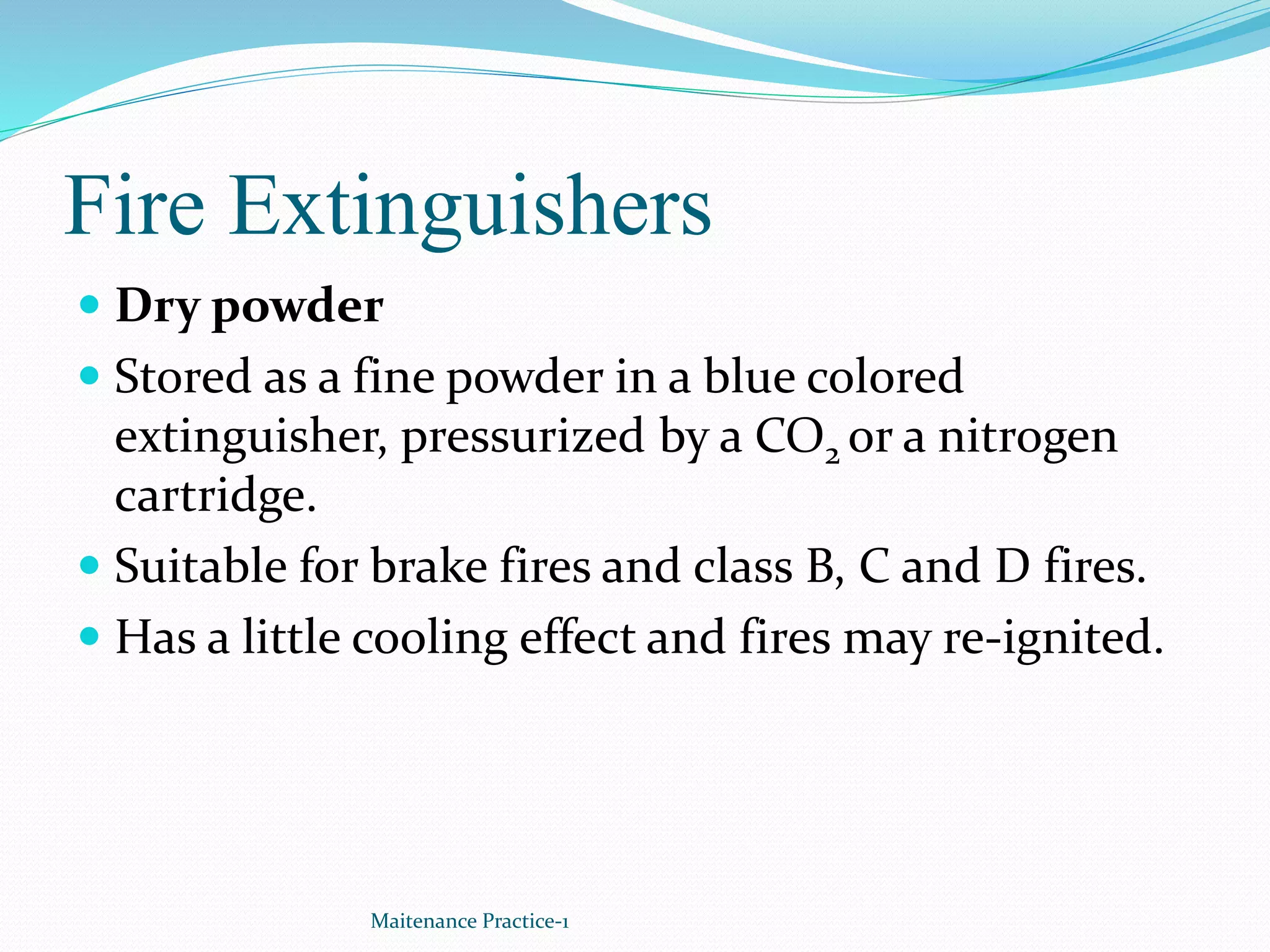 Fire Extinguishers
 Dry powder
 Stored as a fine powder in a blue colored
extinguisher, pressurized by a CO2 or a nitrogen
cartridge.
 Suitable for brake fires and class B, C and D fires.
 Has a little cooling effect and fires may re-ignited.
Maitenance Practice-1
 