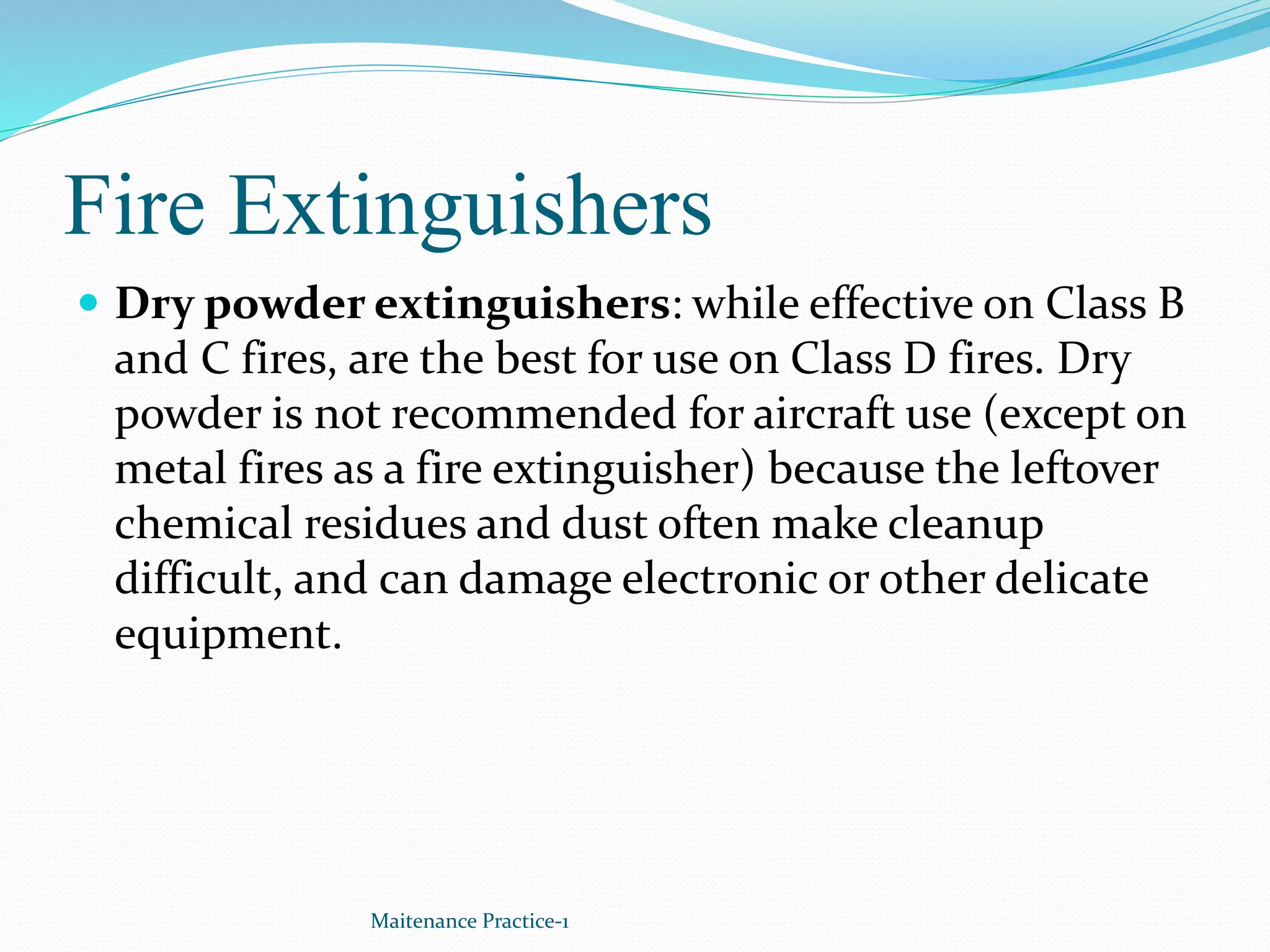 Fire Extinguishers
 Dry powder extinguishers: while effective on Class B
and C fires, are the best for use on Class D fires. Dry
powder is not recommended for aircraft use (except on
metal fires as a fire extinguisher) because the leftover
chemical residues and dust often make cleanup
difficult, and can damage electronic or other delicate
equipment.
Maitenance Practice-1
 