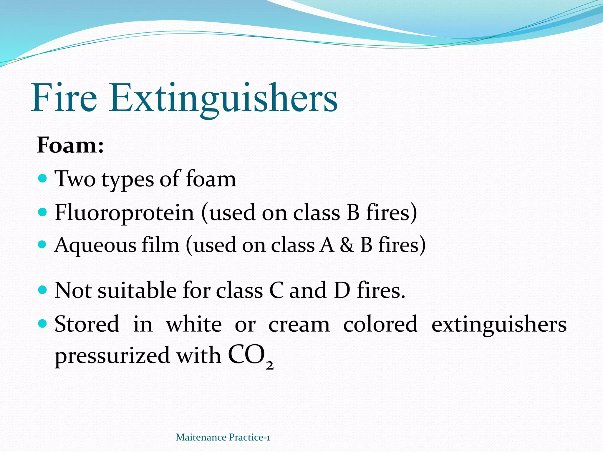 Fire Extinguishers
Foam:
 Two types of foam
 Fluoroprotein (used on class B fires)
 Aqueous film (used on class A & B fires)
 Not suitable for class C and D fires.
 Stored in white or cream colored extinguishers
pressurized with CO2
Maitenance Practice-1
 