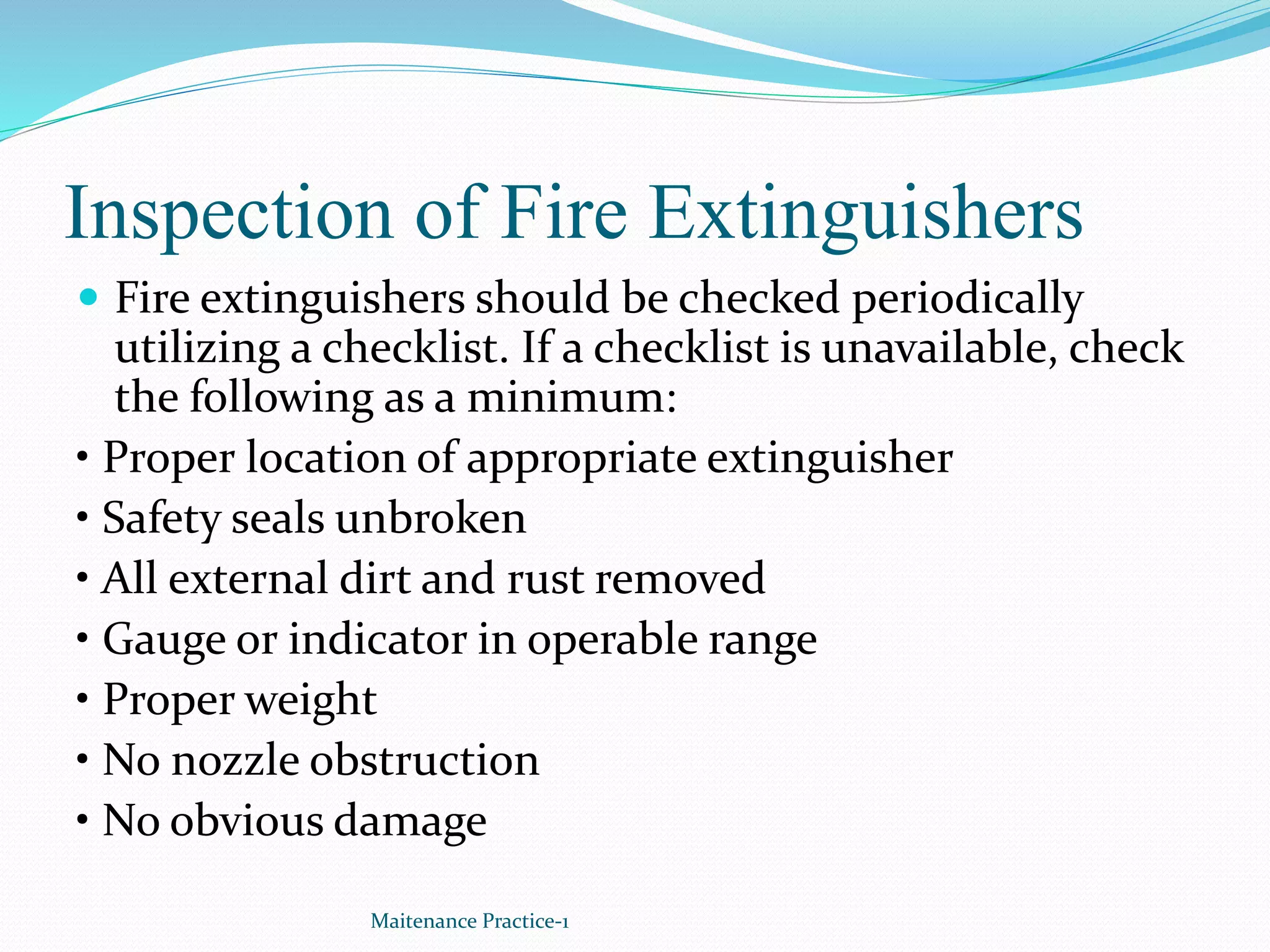 Inspection of Fire Extinguishers
 Fire extinguishers should be checked periodically
utilizing a checklist. If a checklist is unavailable, check
the following as a minimum:
• Proper location of appropriate extinguisher
• Safety seals unbroken
• All external dirt and rust removed
• Gauge or indicator in operable range
• Proper weight
• No nozzle obstruction
• No obvious damage
Maitenance Practice-1
 