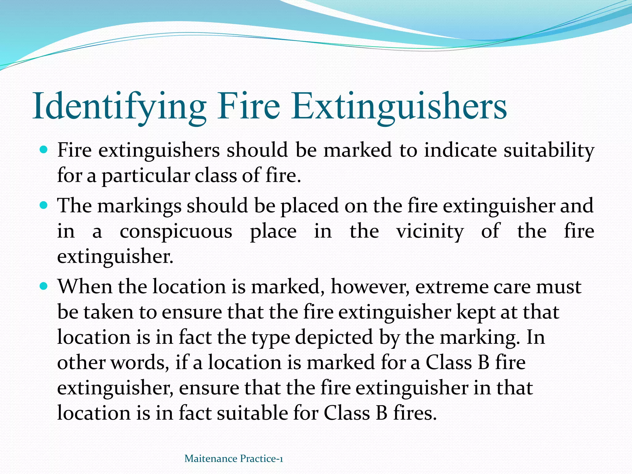 Identifying Fire Extinguishers
 Fire extinguishers should be marked to indicate suitability
for a particular class of fire.
 The markings should be placed on the fire extinguisher and
in a conspicuous place in the vicinity of the fire
extinguisher.
 When the location is marked, however, extreme care must
be taken to ensure that the fire extinguisher kept at that
location is in fact the type depicted by the marking. In
other words, if a location is marked for a Class B fire
extinguisher, ensure that the fire extinguisher in that
location is in fact suitable for Class B fires.
Maitenance Practice-1
 